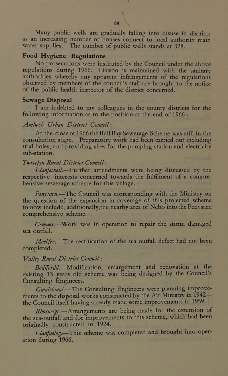 V 84 \ Many public wells are gradually falling into disuse in districts as an increasing number of houses connect to local authority main water supplies. The number of public wells stands at 328. Food Hygiene Regulations No prosecutions were instituted by the Council under the above regulations during 1966. Liaison is maintained with the sanitary authorities whereby any apparent infringements of the regulations observed by members of the council’s staff are brought to the notice of the public health inspector of the district concerned. Sewage Disposal I am indebted to my colleagues in the county districts for the following information as to the position at the end of 1966 : Amlwch Urban District Council: At the close of 1966 the Bull Bay Sewerage Scheme was still in the consultation stage. Preparatory work had been carried out including trial holes, and providing sites for the pumping station and electricity sub-station. Twrcelyn Rural District Council: Llanfechell.—Further amendments were being discussed by the respective interests concerned towards the fulfilment of a compre- hensive sewerage scheme for this village. Penysarn.—The Council was corresponding with the Ministry on the question of the expansion in coverage of this projected scheme to now include, additionally,the nearby area of Nebo into the Penysarn comprehensive scheme. Cernaes.—Work was in operation to repair the storm damaged sea outfall. Moelfre.—The rectification of the sea outfall defect had not been completed. Valley Rural District Council: Bodffordd.—Modification, enlargement and renovation at the existing 13 years old scheme was being designed by the Council’s Consulting Engineers. Gwalchmai.—The Consulting Engineers were planning improve- ments to the disposal works constructed by the Air Ministry in 1942— the Council itself having already made some improvements in 1959. Rhosneigr.—Arrangements are being made for the extension of the sea-outfall and for improvements to this scheme, which had been originally constructed in 1924. Llanfaelog.—This scheme was completed and brought into oper- ation during 1966.