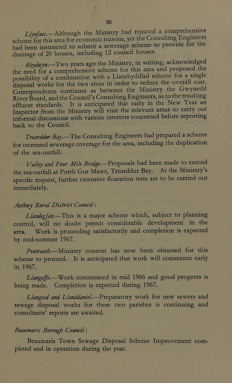 Llynfaes— Although the Ministry had rejected a comprehensive scheme for this area for economic reasons, yet the Consulting Engineers had been instructed to submit a sewerage scheme to provide tor the drainage of 20 houses, including 12 council houses. Rhydwyn.—Two years ago the Ministry, in writing, acknowledged the need for a comprehensive scheme for this area and proposed the possibility of a combination with a Llanrhyddlad scheme for a sing e disposal works for the two areas in order to reduce the overall cost Correspondence continues as between the Ministry the Gwynedd River Board, and the Council’s Consulting Engineers, as to the resulting effluent standards. It is anticipated that early in the New Year an Inspector from the Ministry will visit the relevant areas to carry out informal discussions with various interests concerned before reporting back to the Council. Trearddur Bay.—The Consulting Engineers had prepared a scheme for increased sewerage coverage for the area, including the duplication of the sea-outfall. \/alley and Four Mile Bridge,—Proposals had been made to extend the sea-outfall at Porth Gur Mawr, Trearddur Bay. At the Ministry’s specific request, further extensive floatation tests are to be carried out immediately. Aethwy Rural District Council: Llandegjan.—This is a major scheme which, subject to planning control, will no doubt permit considerable development in the area. Work is proceeding satisfactorily and completion is expected by mid-summer 1967. Pentraeth.—Ministry consent has now been obtained for this scheme to proceed. It is anticipated that work will commence early in 1967. Llangaffo.—Work commenced in mid 1966 and good progress is being made. Completion is expected during 1967. Llangoed and Llanddaniel.—Preparatory work for new sewers and sewage disposal works for these two parishes is continuing and consultants’ reports are awaited. Beaumaris Borough Council: Beaumaris Town Sewage Disposal Scheme Improvement com- pleted and in operation during the year.