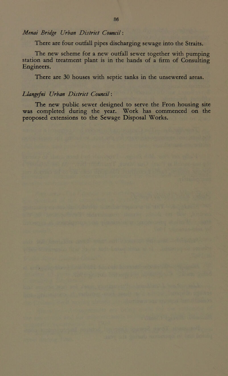Metiai Bridge Urban District Council: There are four outfall pipes discharging sewage into the Straits. The new scheme for a new outfall sewer together with pumping station and treatment plant is in the hands of a firm of Consulting Engineers. There are 30 houses with septic tanks in the unsewered areas. Llangefni Urban District Council: The new public sewer designed to serve the Fron housing site was completed during the year. Work has commenced on the proposed extensions to the Sewage Disposal Works.