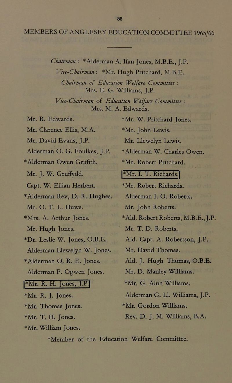 MEMBERS OF ANGLESEY EDUCATION COMMITTEE 1965/66 Chairman : *Alderman A. Ifan Jones, M.B.E., J.P. Vice-Chairman : *Mr. Hugh Pritchard, M.B.E. Chairman of Education Welfare Committee : Mrs. E. G. Williams, J.P. Vice-Chairman of Education Welfare Committee : Mrs. M. A. Edwards. Mr. R. Edwards. ♦Mr. W. Pritchard Jones. Mr. Clarence Ellis, M.A. ♦Mr. John Lewis. Mr. David Evans, J.P. Mr. Llewelyn Lewis. Alderman O. G. Foulkes, J.P. ♦Alderman W. Charles Owen. ♦Alderman Owen Griffith. ♦Mr. Robert Pritchard. Mr. J. W. Gruffydd. |*Mr. I. T. Richards.| Capt. W. Eilian Herbert. ♦Mr. Robert Richards. ♦Alderman Rev, D. R. Hughes. Alderman I. O. Roberts. Mr. O. T. L. Huws. Mr. John Roberts. ♦Mrs. A. Arthur Jones. ♦Aid. Robert Roberts, M.B.E.,J.P. Mr. Hugh Jones. Mr. T. D. Roberts. ♦Dr. Leslie W. Jones, O.B.E. Aid. Capt. A. Robertson, J.P. Alderman Llewelyn W. Jones. Mr. David Thomas. ♦Alderman O. R. E. Jones. Aid. J. Hugh Thomas, O.B.E. Alderman P. Ogwen Jones. Mr. D. Manley Williams. |*Mr. R. H. Jones, J.P.| ♦Mr. G. Alun Williams. ♦Mr. R. J. Jones. Alderman G. LI. Williams, J.P. ♦Mr. Thomas Jones. ♦Mr. Gordon Williams. ♦Mr. T. H. Jones. Rev. D. J. M. Williams, B.A. ♦Mr. William Jones. ♦Member of the Education Welfare Committee.