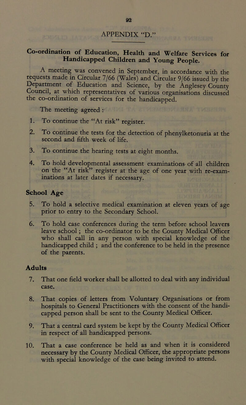 APPENDIX “D.” Co-ordination of Education, Health and Welfare Services for Handicapped Children and Young People. A meeting was convened in September, in accordance with the requests made in Circular 7/66 (Wales) and Circular 9/66 issued by the Department of Education and Science, by the Anglesey County Council, at which representatives of various organisations discussed the co-ordination of services for the handicapped. The meeting agreed : 1. To continue the “At risk” register. 2. To continue the tests for the detection of phenylketonuria at the second and fifth week of life. 3. To continue the hearing tests at eight months. 4. To hold developmental assessment examinations of all children on the “At risk” register at the age of one year with re-exam- inations at later dates if necessary. School Age 5. To hold a selective medical examination at eleven years of age prior to entry to the Secondary School. 6. To hold case conferences during the term before school leavers leave school; the co-ordinator to be the County Medical Officer who shall call in any person with special knowledge of the handicapped child ; and the conference to be held in the presence of the parents. Adults 7. That one field worker shall be allotted to deal with any individual case. 8. That copies of letters from Voluntary Organisations or from hospitals to General Practitioners with the consent of the handi- capped person shall be sent to the County Medical Officer. 9. That a central card system be kept by the County Medical Officer in respect of all handicapped persons. 10. That a case conference be held as and when it is considered necessary by the County Medical Officer, the appropriate persons with special knowledge of the case being invited to attend.