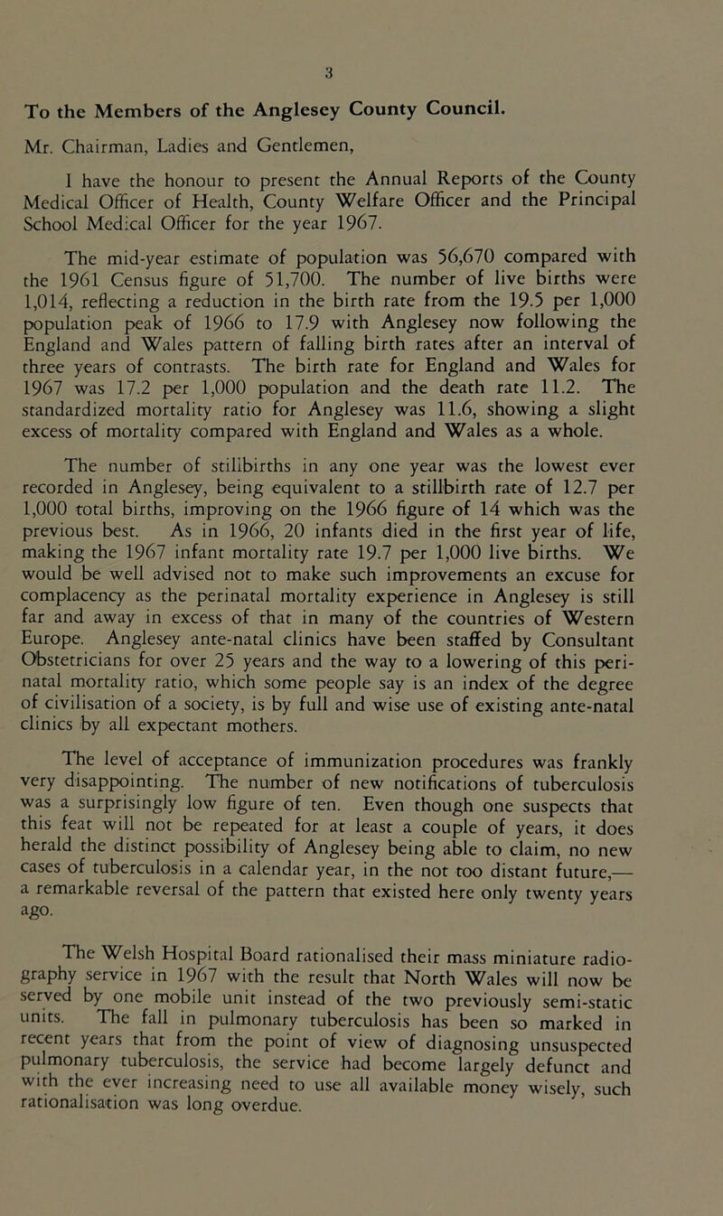 To the Members of the Anglesey County Council. Mr. Chairman, Ladies and Gentlemen, 1 have the honour to present the Annual Reports of the County Medical Officer of Health, County Welfare Officer and the Principal School Medical Officer for the year 1967. The mid-year estimate of population was 56,670 compared with the 1961 Census figure of 51,700. The number of live births were 1,014, reflecting a reduction in the birth rate from the 19.5 per 1,000 population peak of 1966 to 17.9 with Anglesey now following the England and Wales pattern of falling birth rates after an interval of three years of contrasts. The birth rate for England and Wales for 1967 was 17.2 per 1,000 population and the death rate 11.2. The standardized mortality ratio for Anglesey was 11.6, showing a slight excess of mortality compared with England and Wales as a whole. The number of stillbirths in any one year was the lowest ever recorded in Anglesey, being equivalent to a stillbirth rate of 12.7 per 1,000 total births, improving on the 1966 figure of 14 which was the previous best. As in 1966, 20 infants died in the first year of life, making the 1967 infant mortality rate 19.7 per 1,000 live births. We would be well advised not to make such improvements an excuse for complacency as the perinatal mortality experience in Anglesey is still far and away in excess of that in many of the countries of Western Europe. Anglesey ante-natal clinics have been staffed by Consultant Obstetricians for over 25 years and the way to a lowering of this peri- natal mortality ratio, which some people say is an index of the degree of civilisation of a society, is by full and wise use of existing ante-natal clinics by all expectant mothers. The level of acceptance of immunization procedures was frankly very disappointing. The number of new notifications of tuberculosis was a surprisingly low figure of ten. Even though one suspects that this feat will not be repeated for at least a couple of years, it does herald the distinct possibility of Anglesey being able to claim, no new cases of tuberculosis in a calendar year, in the not too distant future,— a remarkable reversal of the pattern that existed here only twenty years ago. The Welsh Hospital Board rationalised their mass miniature radio- graphy service in 1967 with the result that North Wales will now be served by one mobile unit instead of the two previously semi-static units. The fall in pulmonary tuberculosis has been so marked in recent years that from the point of view of diagnosing unsuspected pulmonary tuberculosis, the service had become largely defunct and with the ever increasing need to use all available money wisely, such rationalisation was long overdue.