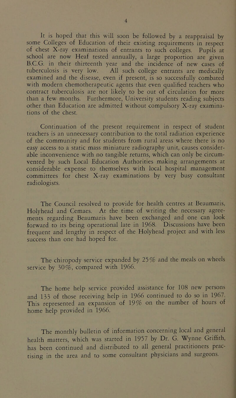 It is hoped that this will soon be followed by a reappraisal by some Colleges of Education of their existing requirements in respect of chest X-ray examinations of entrants to such colleges. Pupils at school are now Heaf tested annually, a large proportion are given B.C.G. in their thirteenth year and the incidence of new cases of tuberculosis is very low. All such college entrants are medically examined and the disease, even if present, is so successfully combated with modern chemotherapeutic agents that even qualified teachers who contract tuberculosis are not likely to be out of circulation for more than a few months. Furthermore, University students reading subjects other than Education are admitted without compulsory X-ray examina- tions of the chest. Continuation of the present requirement in respect of student teachers is an unnecessary contribution to the total radiation experience of the community and for students from rural areas where there is no easy access to a static mass miniature radiography unit, causes consider- able inconvenience with no tangible returns, which can only be circum- vented by such Local Education Authorities making arrangements at considerable expense to themselves with local hospital management committees for chest X-ray examinations by very busy consultant radiologists. The Council resolved to provide for health centres at Beaumaris, Holyhead and Cemaes. At the time of writing the necessary agree- ments regarding Beaumaris have been exchanged and one can look forward to its being operational late in 1968. Discussions have been frequent and lengthy in respect of the Holyhead project and with less success than one had hoped for. The chiropody service expanded by 25% and the meals on wheels service by 30%, compared with 1966. The home help service provided assistance for 108 new persons and 133 of those receiving help in 1966 continued to do so in 1967. This represented an expansion of 19% on the number of hours of home help provided in 1966. The monthly bulletin of information concerning local and general health matters, which was started in 1957 by Dr. G. Wynne Griffith, has been continued and distributed to all general practitioners prac- tising in the area and to some consultant physicians and surgeons.