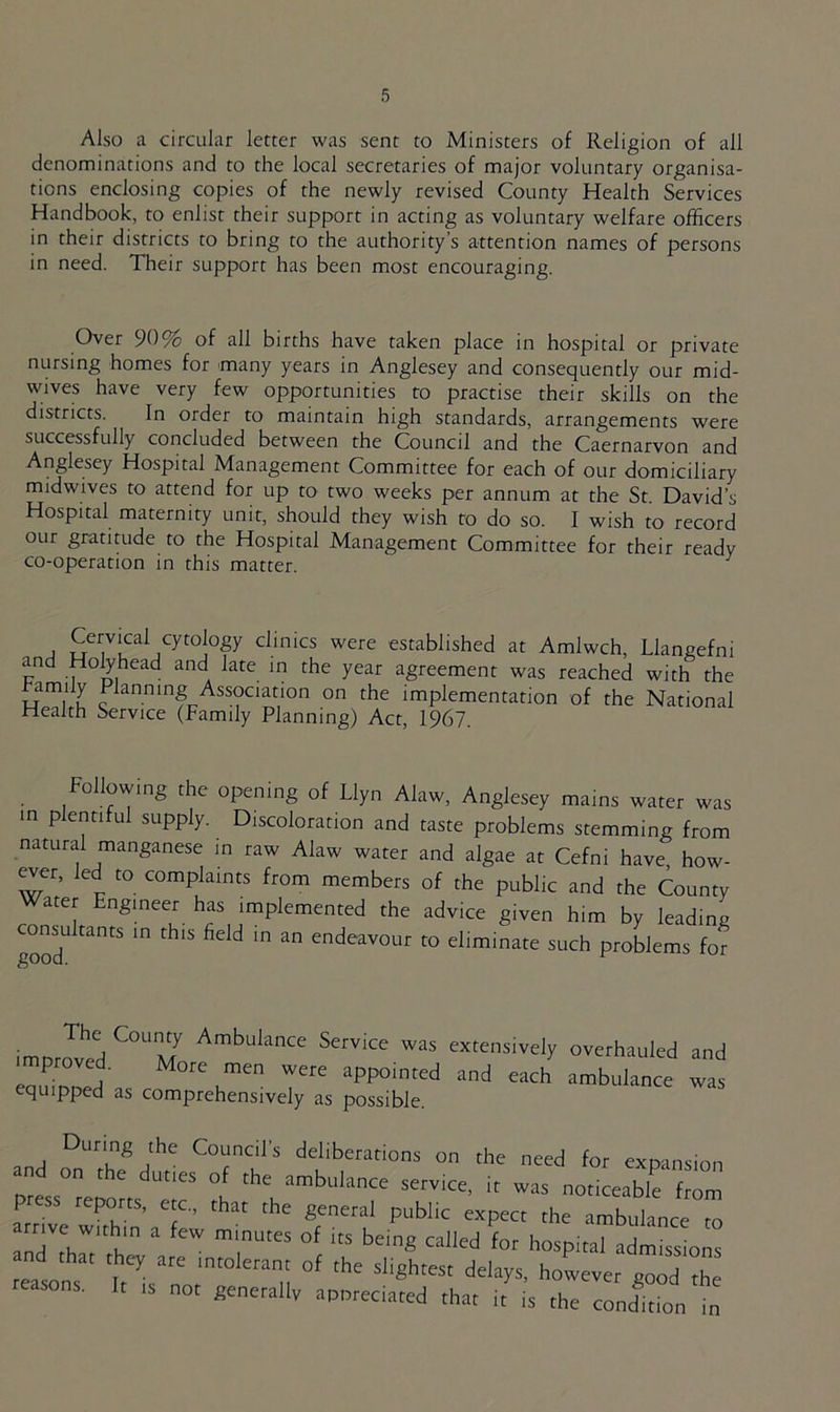Also a circular letter was sent to Ministers of Religion of all denominations and to the local secretaries of major voluntary organisa- tions enclosing copies of the newly revised County Health Services Handbook, to enlist their support in acting as voluntary welfare officers in their districts to bring to the authority's attention names of persons in need. Their support has been most encouraging. Over 90% of all births have taken place in hospital or private nursing homes for many years in Anglesey and consequently our mid- wives have very few opportunities to practise their skills on the districts. In order to maintain high standards, arrangements were successfully concluded between the Council and the Caernarvon and Anglesey Hospital Management Committee for each of our domiciliary midwives to attend for up to two weeks per annum at the St. David’s Hospital maternity unit, should they wish to do so. I wish to record our gratitude to the Hospital Management Committee for their ready co-operation in this matter. J Cervical cytology clinics were established at Amlwch, Llangefni and Holyhead and late in the year agreement was reached with the hTS ^>anninSAssociation on the implementation of the National Health Service (Family Planning) Act, 1967. Following the opening of Llyn Alaw, Anglesey mains water was in plentiful supply. Discoloration and taste problems stemming from natural manganese in raw Alaw water and algae at Cefni have how- ever, led to complaints from members of the public and the County Water Engineer has implemented the advice given him by leading cornu tants in this field in an endeavour to eliminate such problems for • C°U:AmbuknCe Service was extensively overhauled and proved. More men were appointed and each ambulance was equipped as comprehensively as possible. During the Council’s deliberations on the need for extension and on the duties of the ambulance service, it was nobLble fZ P reports, etc., that the general public expect the ambulance to ‘rnr!VlW ,'n a fCW mmUteS °f its beinS called for hospital admissions nd that they are intolerant of the slightest delays, however good the reason, I, ,s not 8enetallv appeared that it’ i’s the c“„d1do„ t