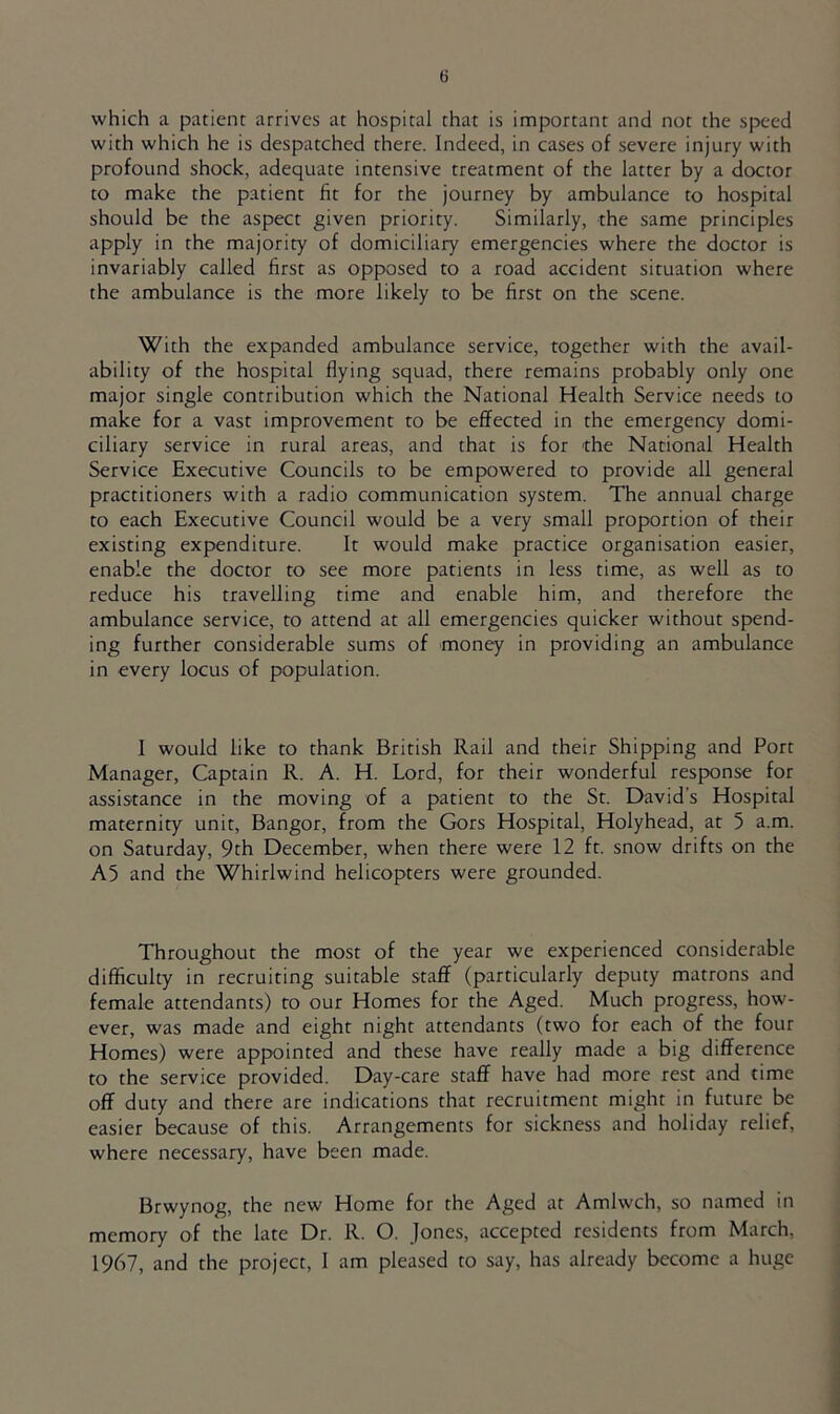 which a patient arrives at hospital that is important and not the speed with which he is despatched there. Indeed, in cases of severe injury with profound shock, adequate intensive treatment of the latter by a doctor to make the patient fit for the journey by ambulance to hospital should be the aspect given priority. Similarly, the same principles apply in the majority of domiciliary emergencies where the doctor is invariably called first as opposed to a road accident situation where the ambulance is the more likely to be first on the scene. With the expanded ambulance service, together with the avail- ability of the hospital flying squad, there remains probably only one major single contribution which the National Health Service needs to make for a vast improvement to be effected in the emergency domi- ciliary service in rural areas, and that is for the National Health Service Executive Councils to be empowered to provide all general practitioners with a radio communication system. The annual charge to each Executive Council would be a very small proportion of their existing expenditure. It would make practice organisation easier, enable the doctor to see more patients in less time, as well as to reduce his travelling time and enable him, and therefore the ambulance service, to attend at all emergencies quicker without spend- ing further considerable sums of money in providing an ambulance in every locus of population. 1 would like to thank British Rail and their Shipping and Port Manager, Captain R. A. H. Lord, for their wonderful response for assistance in the moving of a patient to the St. David’s Hospital maternity unit, Bangor, from the Gors Hospital, Holyhead, at 5 a.m. on Saturday, 9th December, when there were 12 ft. snow drifts on the A5 and the Whirlwind helicopters were grounded. Throughout the most of the year we experienced considerable difficulty in recruiting suitable staff (particularly deputy matrons and female attendants) to our Homes for the Aged. Much progress, how- ever, was made and eight night attendants (two for each of the four Homes) were appointed and these have really made a big difference to the service provided. Day-care staff have had more rest and time off duty and there are indications that recruitment might in future be easier because of this. Arrangements for sickness and holiday relief, where necessary, have been made. Brwynog, the new Home for the Aged at Amlwch, so named in memory of the late Dr. R. O. Jones, accepted residents from March, 1967, and the project, I am pleased to say, has already become a huge