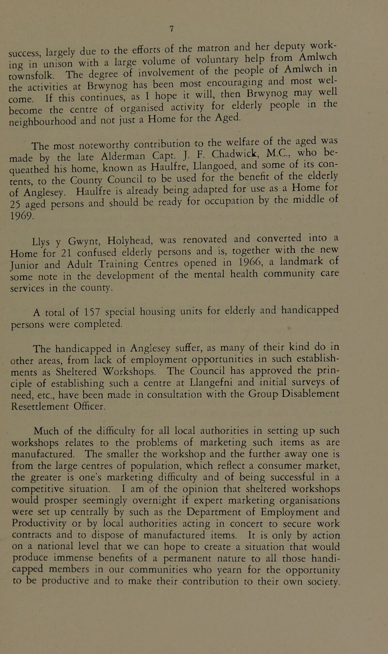 success largely due to the efforts of the matron and her deputy work- ing in’unifon with a large volume of voluntary he p from Amlwch townsfolk The degree of involvement of the people of Amlwch in the activities at Brwynog has been most encouraging and most we - come. If this continues, as I hope it will then Brwynog may well become the centre of organised activity for elderly people in the neighbourhood and not just a Home for the Aged. The most noteworthy contribution to the welfare of the aged was made by the late Alderman Capt. J. F. Chadwick, M.C., who be- queathed his home, known as Haulfre, Llangoed and some of its^ con- tents to the County Council to be used for the benefit of the elderly of Anglesey. Haulfre is already being adapted for use as a Home for 25 aged persons and should be ready for occupation by the middle o 1969. Llys y Gwynt, Holyhead, was renovated and converted into a Home for 21 confused elderly persons and is, together with the new Junior and Adult Training Centres opened in 1966, a landmark of some note in the development of the mental health community care services in the county. A total of 157 special housing units for elderly and handicapped persons were completed. The handicapped in Anglesey suffer, as many of their kind do in other areas, from lack of employment opportunities in such establish- ments as Sheltered Workshops. The Council has approved the prin- ciple of establishing such a centre at Llangefni and initial surveys of need, etc., have been made in consultation with the Group Disablement Resettlement Officer. Much of the difficulty for all local authorities in setting up such workshops relates to the problems of marketing such items as are manufactured. The smaller the workshop and the further away one is from the large centres of population, which reflect a consumer market, the greater is one’s marketing difficulty and of being successful in a competitive situation. I am of the opinion that sheltered workshops would prosper seemingly overnight if expert marketing organisations were set up centrally by such as the Department of Employment and Productivity or by local authorities acting in concert to secure work contracts and to dispose of manufactured items. It is only by action on a national level that we can hope to create a situation that would produce immense benefits of a permanent nature to all those handi- capped members in our communities who yearn for the opportunity to be productive and to make their contribution to their own society.