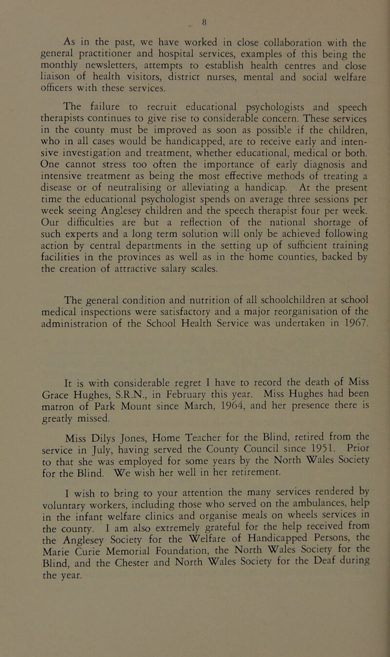 As in the past, we have worked in close collaboration with the general practitioner and hospital services, examples of this being the monthly newsletters, attempts to establish health centres and close liaison of health visitors, district nurses, mental and social welfare officers with these services. The failure to recruit educational psychologists and speech therapists continues to give rise to considerable concern. These services in the county must be improved as soon as possible if the children, who in all cases would be handicapped, are to receive early and inten- sive investigation and treatment, whether educational, medical or both. One cannot stress too often the importance of early diagnosis and intensive treatment as being the most effective methods of treating a disease or of neutralising or alleviating a handicap. At the present time the educational psychologist spends on average three sessions per week seeing Anglesey children and the speech therapist four per week. Our difficulties are but a reflection of the national shortage of such experts and a long term solution will only be achieved following action by central departments in the setting up of sufficient training facilities in the provinces as well as in the home counties, backed by the creation of attractive salary scales. The general condition and nutrition of all schoolchildren at school medical inspections were satisfactory and a major reorganisation of the administration of the School Health Service was undertaken in 1967. It is with considerable regret I have to record the death of Miss Grace Hughes, S.R.N., in February this year. Miss Hughes had been matron of Park Mount since March, 1964, and her presence there is greatly missed. Miss Dilys Jones, Home Teacher for the Blind, retired from the service in July, having served the County Council since 1951. Prior to that she was employed for some years by the North Wales Society for the Blind. We wish her well in her retirement. I wish to bring to your attention the many services rendered by voluntary workers, including those who served on the ambulances, help in the infant welfare clinics and organise meals on wheels services in the county. I am also extremely grateful for the help received from the Anglesey Society for the Welfare of Handicapped Persons, the Marie Curie Memorial Foundation, the North Wales Society for the Blind, and the Chester and North Wales Society for the Deaf during the year.