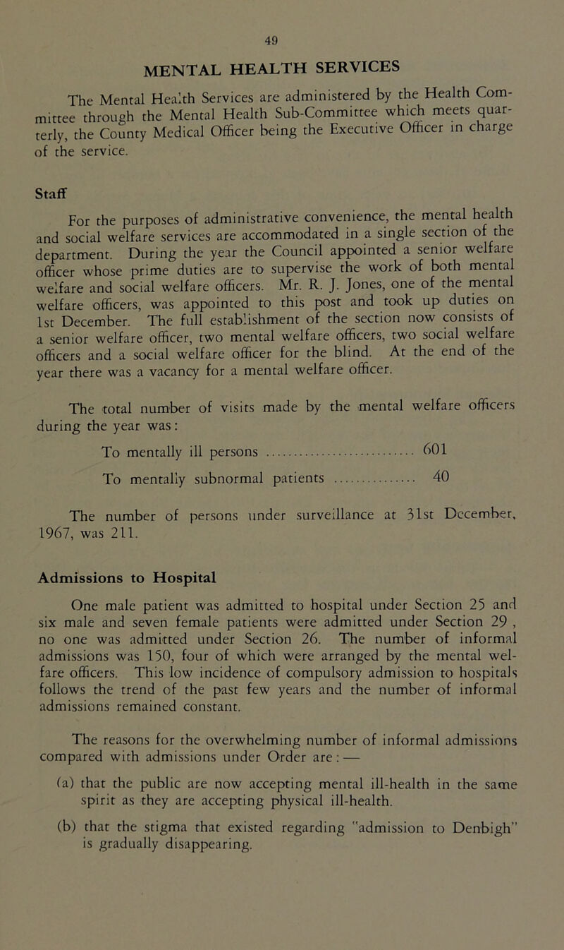 MENTAL HEALTH SERVICES The Mental Health Services are administered by the Health Com- mittee through the Mental Health Sub-Committee which meets quar- terly, the County Medical Officer being the Executive Officer in charge of the service. Staff For the purposes of administrative convenience, the mental health and social welfare services are accommodated in a single section of the department. During the year the Council appointed a senior welfare officer whose prime duties are to supervise the work of both mental welfare and social welfare officers. Mr. R. J. Jones, one of the mental welfare officers, was appointed to this post and took up duties on 1st December. The full establishment of the section now consists of a senior welfare officer, two mental welfare officers, two social welfare officers and a social welfare officer for the blind. At the end of the year there was a vacancy for a mental welfare officer. The total number of visits made by the mental welfare officers during the year was: To mentally ill persons 601 To mentally subnormal patients 40 The number of persons under surveillance at 31st December, 1967, was 211. Admissions to Hospital One male patient was admitted to hospital under Section 25 and six male and seven female patients were admitted under Section 29 , no one was admitted under Section 26. The number of informal admissions was 150, four of which were arranged by the mental wel- fare officers. This low incidence of compulsory admission to hospitals follows the trend of the past few years and the number of informal admissions remained constant. The reasons for the overwhelming number of informal admissions compared with admissions under Order are: — fa) that the public are now accepting mental ill-health in the same spirit as they are accepting physical ill-health. (b) that the stigma that existed regarding admission to Denbigh’’ is gradually disappearing.