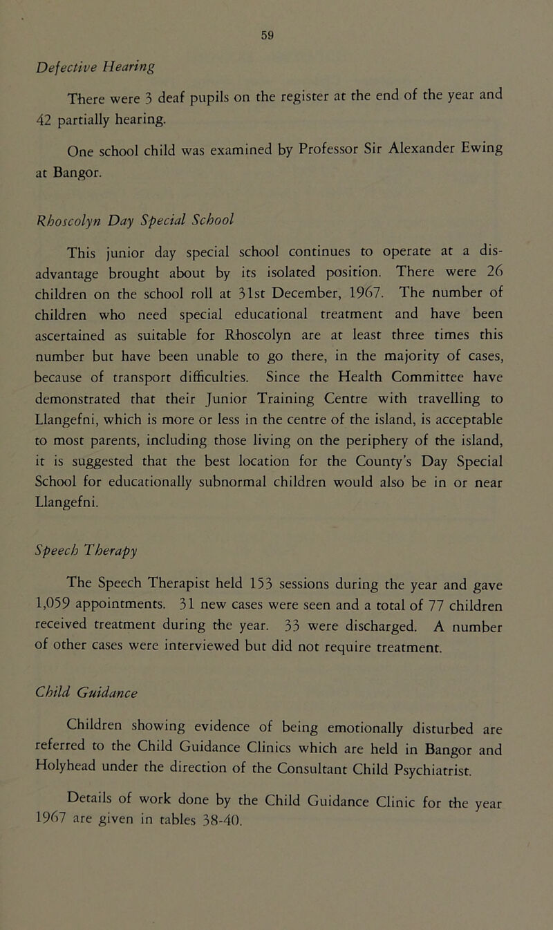 Defective Hearing There were 3 deaf pupils on the register at the end of the year and 42 partially hearing. One school child was examined by Professor Sir Alexander Ewing at Bangor. Rhoscolyn Day Special School This junior day special school continues to operate at a dis- advantage brought about by its isolated position. There were 26 children on the school roll at 31st December, 1967. The number of children who need special educational treatment and have been ascertained as suitable for Rhoscolyn are at least three times this number but have been unable to go there, in the majority of cases, because of transport difficulties. Since the Health Committee have demonstrated that their Junior Training Centre with travelling to Llangefni, which is more or less in the centre of the island, is acceptable to most parents, including those living on the periphery of the island, it is suggested that the best location for the County’s Day Special School for educationally subnormal children would also be in or near Llangefni. Speech Therapy The Speech Therapist held 153 sessions during the year and gave 1,059 appointments. 31 new cases were seen and a total of 77 children received treatment during the year. 33 were discharged. A number of other cases were interviewed but did not require treatment. Child Guidance Children showing evidence of being emotionally disturbed are referred to the Child Guidance Clinics which are held in Bangor and Holyhead under the direction of the Consultant Child Psychiatrist. Details of work done by the Child Guidance Clinic for the year 1967 are given in tables 38-40.