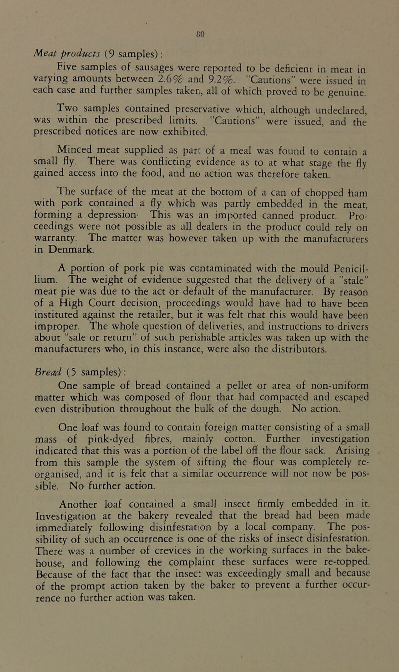 ao Meat products (9 samples): Five samples of sausages were reported to be deficient in meat in varying amounts between 2.6% and 9.2%. Cautions” were issued in each case and further samples taken, all of which proved to be genuine. Two samples contained preservative which, although undeclared, was within the prescribed limits. Cautions” were issued, and the prescribed notices are now exhibited. Minced meat supplied as part of a meal was found to contain a small fly. There was conflicting evidence as to at what stage the fly gained access into the food, and no action was therefore taken. The surface of the meat at the bottom of a can of chopped ham with pork contained a fly which was partly embedded in the meat, forming a depression- This was an imported canned product. Pro- ceedings were not possible as all dealers in the product could rely on warranty. The matter was however taken up with the manufacturers in Denmark. A portion of pork pie was contaminated with the mould Penicil- lium. The weight of evidence suggested that the delivery of a stale” meat pie was due to the act or default of the manufacturer. By reason of a High Court decision, proceedings would have had to have been instituted against the retailer, but it was felt that this would have been improper. The whole question of deliveries, and instructions to drivers about sale or return” of such perishable articles was taken up with the manufacturers who, in this instance, were also the distributors. Bread (5 samples): One sample of bread contained a pellet or area of non-uniform matter which was composed of flour that had compacted and escaped even distribution throughout the bulk of the dough. No action. One loaf was found to contain foreign matter consisting of a small mass of pink-dyed fibres, mainly cotton. Further investigation indicated that this was a portion of the label off the flour sack. Arising from this sample the system of sifting the flour was completely re- organised, and it is felt that a similar occurrence will not now be pos- sible. No further action. Another loaf contained a small insect firmly embedded in it. Investigation at the bakery revealed that the bread had been made immediately following disinfestation by a local company. The pos- sibility of such an occurrence is one of the risks of insect disinfestation. There was a number of crevices in the working surfaces in the bake- house, and following the complaint these surfaces were re-topped. Because of the fact that the insect was exceedingly small and because of the prompt action taken by the baker to prevent a further occur- rence no further action was taken.
