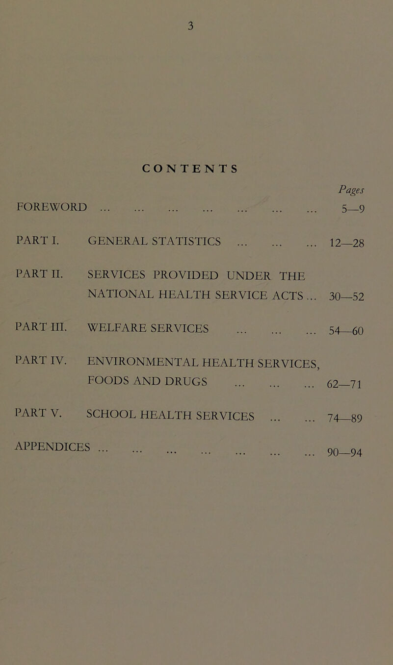 CONTENTS Pages FOREWORD 5—9 PARTI. GENERAL STATISTICS 12—28 PART II. SERVICES PROVIDED UNDER THE NATIONAL HEALTH SERVICE ACTS ... 30—52 PART III. WELFARE SERVICES 54—60 PART IV. ENVIRONMENTAL HEALTH SERVICES, FOODS AND DRUGS 62—71 PART V. SCHOOL HEALTH SERVICES 74—89 APPENDICES ... 90—94