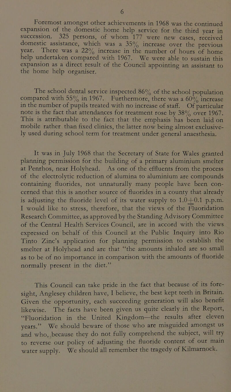 Foremost amongst other achievements in 1968 was the continued expansion of the domestic home help service for the third year in succession. 325 persons, of whom 177 were new cases, received domestic assistance, which was a 35% increase over the previous year. There was a 22% increase in the number of hours of home help undertaken compared with 1967. We were able to sustain this expansion as a direct result of the Council appointing an assistant to the home help organiser. The school dental service inspected 86% of the school population compared with 55% in 1967. Furthermore, there was a 60% increase in the number of pupils treated with no increase of staff. Of particular note is the fact that attendances for treatment rose by 38% over 1967. This is attributable to the fact that the emphasis has been laid on mobile rather than fixed clinics, the latter now being almost exclusive- ly used during school term for treatment under general anaesthesia. It was in July 1968 that the Secretary of State for Wales granted planning permission for the building of a primary aluminium smelter at Penrhos, near Holyhead. As one of the effluents from the process of the electrolytic reduction of alumina to aluminium are compounds containing fluorides, not unnaturally many people have been con- cerned that this is another source of fluorides in a county that already is adjusting the fluoride level of its water supply to 1.0+0.1 p.p.m. I would like to stress, therefore, that the views of the Fluoridation Research Committee, as approved by the Standing Advisory Committee of the Central Health Services Council, are in accord with the views expressed on behalf of this Council at the Public Inquiry into Rio Tinto Zinc’s application for planning permission to establish the smelter at Holyhead and are that “the amounts inhaled are so small as to be of no importance in comparison with the amounts of fluoride normally present in the diet.” This Council can take pride in the fact that because of its fore- sight, Anglesey children have, I believe, the best kept teeth in Britain. Given the opportunity, each succeeding generation will also benefit likewise. The facts have been given us quite clearly in the Report, “Fluoridation in the United Kingdom—the results after eleven years.” We should beware of those who are misguided amongst us and who,,because they do not fully comprehend the subject, will try to reverse our policy of adjusting the fluoride content of our main water supply. We should all remember the tragedy of Kilmarnock.