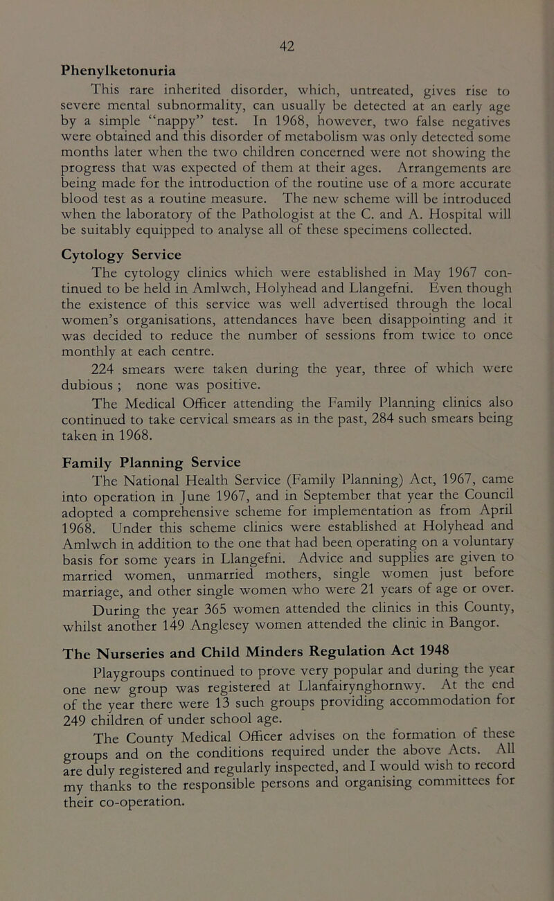 Phenylketonuria This rare inherited disorder, which, untreated, gives rise to severe mental subnormality, can usually be detected at an early age by a simple “nappy” test. In 1968, however, two false negatives were obtained and this disorder of metabolism was only detected some months later when the two children concerned were not showing the progress that was expected of them at their ages. Arrangements are being made for the introduction of the routine use of a more accurate blood test as a routine measure. The new scheme will be introduced when the laboratory of the Pathologist at the C. and A. Hospital will be suitably equipped to analyse all of these specimens collected. Cytology Service The cytology clinics which were established in May 1967 con- tinued to be held in Amlwch, Holyhead and Llangefni. Even though the existence of this service was well advertised through the local women’s organisations, attendances have been disappointing and it was decided to reduce the number of sessions from twice to once monthly at each centre. 224 smears were taken during the year, three of which were dubious ; none was positive. The Medical Officer attending the Family Planning clinics also continued to take cervical smears as in the past, 284 such smears being taken in 1968. Family Planning Service The National Health Service (Family Planning) Act, 1967, came into operation in June 1967, and in September that year the Council adopted a comprehensive scheme for implementation as from April 1968. Under this scheme clinics were established at Holyhead and Amlwch in addition to the one that had been operating on a voluntary basis for some years in Llangefni. Advice and supplies are given to married women, unmarried mothers, single women just before marriage, and other single women who were 21 years of age or over. During the year 365 women attended the clinics in this County, whilst another 149 Anglesey women attended the clinic in Bangor. The Nurseries and Child Minders Regulation Act 1948 Playgroups continued to prove very popular and during the year one new group was registered at Llanfairynghornwy. At the end of the year there were 13 such groups providing accommodation for 249 children of under school age. The County Medical Officer advises on the formation of these groups and on the conditions required under the above Acts. All are duly registered and regularly inspected, and I would wish to record my thanks to the responsible persons and organising committees for their co-operation.