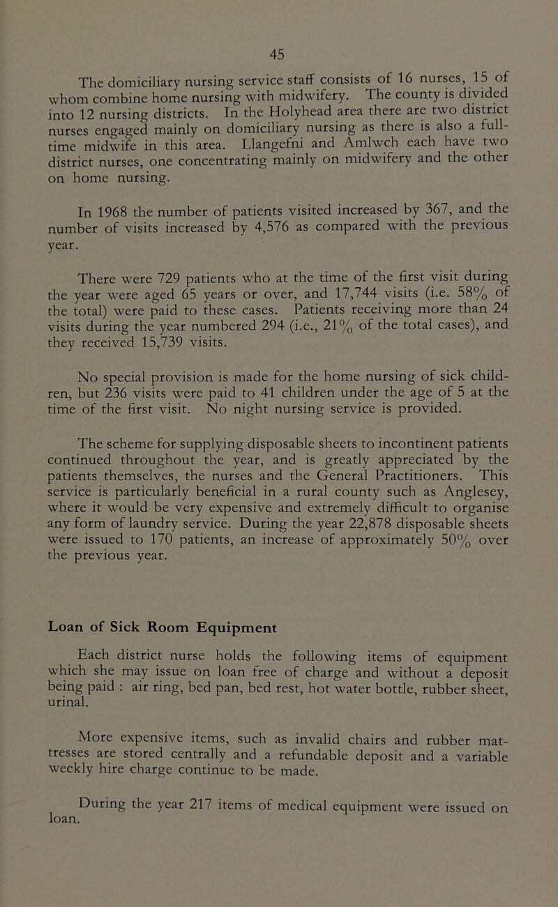 The domiciliary nursing service staff consists of 16 nurses, 15 of whom combine home nursing with midwifery. The county is divided into 12 nursing districts. In the Holyhead area there are two district nurses engaged mainly on domiciliary nursing as there is also a full- time midwife in this area. Llangefni and Amlwch each have two district nurses, one concentrating mainly on midwifery and the other on home nursing. In 1968 the number of patients visited increased by 367, and the number of visits increased by 4,576 as compared with the previous year. There were 729 patients who at the time of the first visit during the year were aged 65 years or over, and 17,744 visits (i.e. 58% of the total) were paid to these cases. Patients receiving more than 24 visits during the year numbered 294 (i.e., 21% of the total cases), and they received 15,739 visits. No special provision is made for the home nursing of sick child- ren, but 236 visits were paid to 41 children under the age of 5 at the time of the first visit. No night nursing service is provided. The scheme for supplying disposable sheets to incontinent patients continued throughout the year, and is greatly appreciated by the patients themselves, the nurses and the General Practitioners. This service is particularly beneficial in a rural county such as Anglesey, where it would be very expensive and extremely difficult to organise any form of laundry service. During the year 22,878 disposable sheets were issued to 170 patients, an increase of approximately 50% over the previous year. Loan of Sick Room Equipment Each district nurse holds the following items of equipment which she may issue on loan free of charge and without a deposit being paid : air ring, bed pan, bed rest, hot water bottle, rubber sheet, urinal. More expensive items, such as invalid chairs and rubber mat- tresses are stored centrally and a refundable deposit and a variable weekly hire charge continue to be made. During the year 217 items of medical equipment were issued on loan.