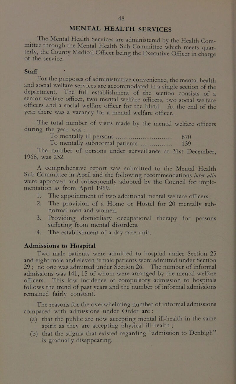 MENTAL HEALTH SERVICES The Mental Health Services are administered by the Health Com- mittee through the Mental Health Sub-Committee which meets quar- terly, the County Medical Officer being the Executive Officer in charge of the service. Staff For the purposes of administrative convenience, the mental health and social welfare services are accommodated in a single section of the department. The full establishment of the section consists of a senior welfare officer, two mental welfare officers, two social welfare officers and a social welfare officer for the blind. At the end of the year there was a vacancy for a mental welfare officer. The total number of visits made by the mental welfare officers during the year was : To mentally ill persons 870 To mentally subnormal patients 139 The number of persons under surveillance at 31st December, 1968, was 232. A comprehensive report was submitted to the Mental Health Sub-Committee in April and the following recommendations inter alia were approved and subsequently adopted by the Council for imple- mentation as from April 1969. 1. The appointment of two additional mental welfare officers. 2. The provision of a Home or Hostel for 20 mentally sub- normal men and women. 3. Providing domiciliary occupational therapy for persons suffering from mental disorders. 4. The establishment of a day care unit. Admissions to Hospital Two male patients were admitted to hospital under Section 25 and eight male and eleven female patients were admitted under Section 29 ; no one was admitted under Section 26. The number of informal admissions was 141, 15 of whom were arranged by the mental welfare officers. This low incidence of compulsory admission to hospitals follows the trend of past years and the number of informal admissions remained fairly constant. The reasons for the overwhelming number of informal admissions compared with admissions under Order are : (a) that the public are now accepting mental ill-health in the same spirit as they are accepting physical ill-health ; (b) that the stigma that existed regarding “admission to Denbigh” is gradually disappearing.