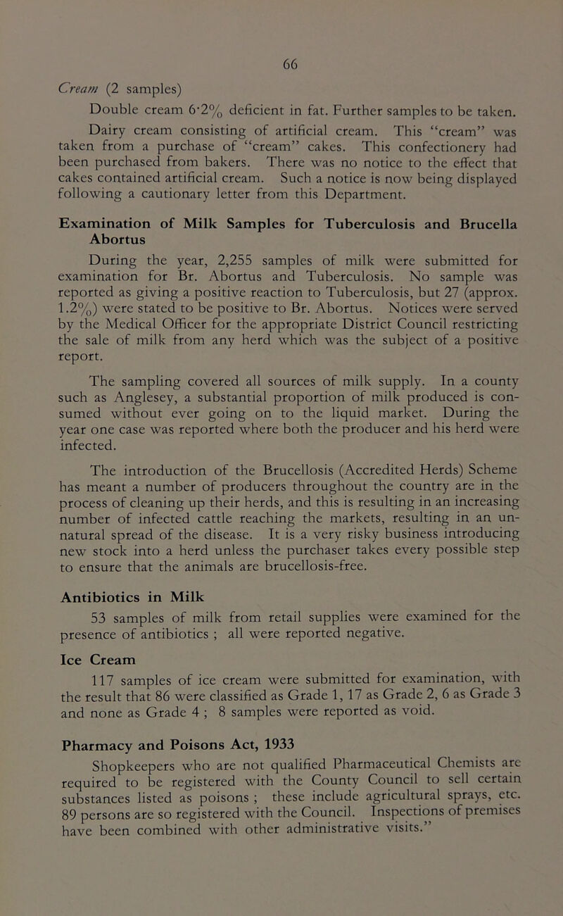 Cream (2 samples) Double cream 6'2% deficient in fat. Further samples to be taken. Dairy cream consisting of artificial cream. This “cream” was taken from a purchase of “cream” cakes. This confectionery had been purchased from bakers. There was no notice to the effect that cakes contained artificial cream. Such a notice is now being displayed following a cautionary letter from this Department. Examination of Milk Samples for Tuberculosis and Brucella Abortus During the year, 2,255 samples of milk were submitted for examination for Br. Abortus and Tuberculosis. No sample was reported as giving a positive reaction to Tuberculosis, but 27 (approx. 1.2%) were stated to be positive to Br. Abortus. Notices were served by the Medical Officer for the appropriate District Council restricting the sale of milk from any herd which was the subject of a positive report. The sampling covered all sources of milk supply. In a county such as Anglesey, a substantial proportion of milk produced is con- sumed without ever going on to the liquid market. During the year one case was reported where both the producer and his herd were infected. The introduction of the Brucellosis (Accredited Herds) Scheme has meant a number of producers throughout the country are in the process of cleaning up their herds, and this is resulting in an increasing number of infected cattle reaching the markets, resulting in an un- natural spread of the disease. It is a very risky business introducing new stock into a herd unless the purchaser takes every possible step to ensure that the animals are brucellosis-free. Antibiotics in Milk 53 samples of milk from retail supplies were examined for the presence of antibiotics ; all were reported negative. Ice Cream 117 samples of ice cream were submitted for examination, with the result that 86 were classified as Grade 1, 17 as Grade 2, 6 as Grade 3 and none as Grade 4 ; 8 samples were reported as void. Pharmacy and Poisons Act, 1933 Shopkeepers who are not qualified Pharmaceutical Chemists are required to be registered with the County Council to sell certain substances listed as poisons ; these include agricultural sprays, etc. 89 persons are so registered with the Council. Inspections of premises have been combined with other administrative visits.”