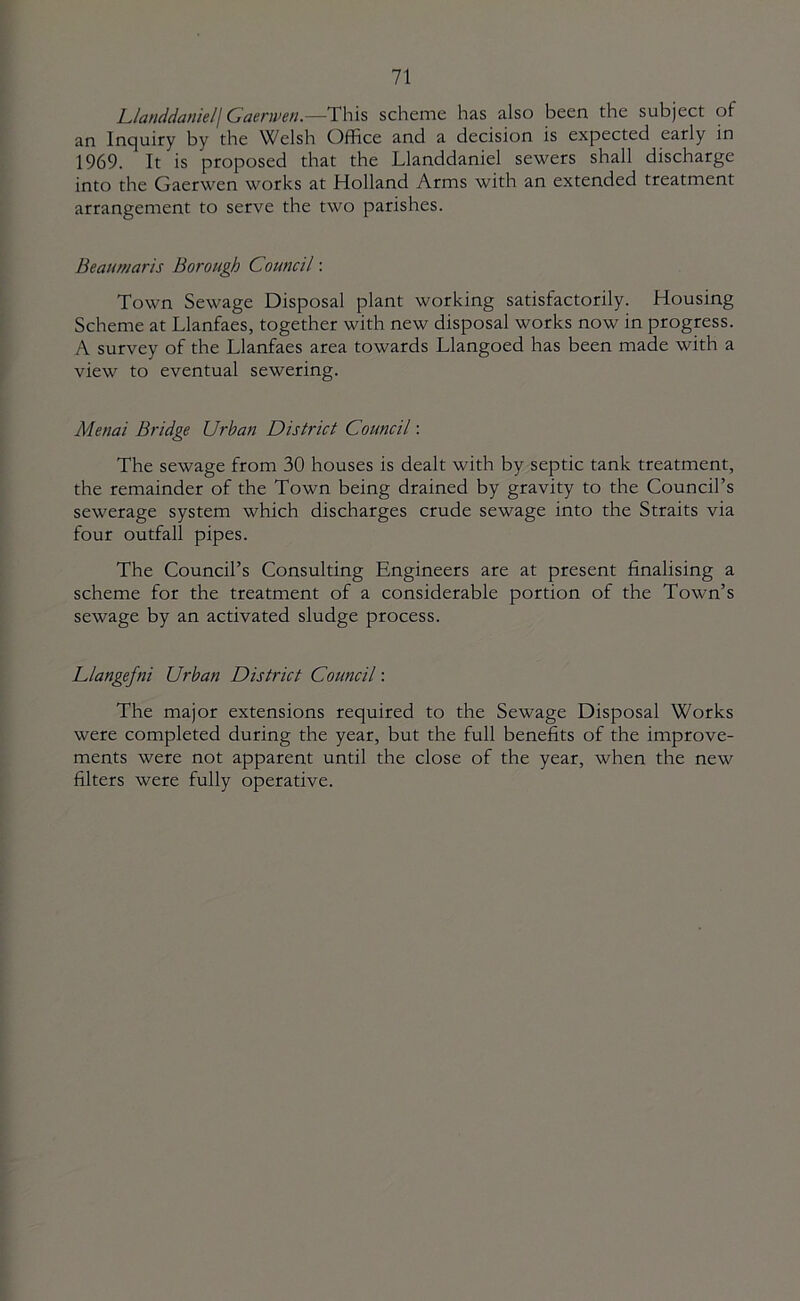Llanddaniel\Gaern>en.—^This scheme has also been the subject of an Inquiry by the Welsh Office and a decision is expected early in 1969. It is proposed that the Llanddaniel sewers shall discharge into the Gaerwen works at Holland Arms with an extended treatment arrangement to serve the two parishes. Beaumaris Borough Council: Town Sewage Disposal plant working satisfactorily. Housing Scheme at Llanfaes, together with new disposal works now in progress. A survey of the Llanfaes area towards Llangoed has been made with a view to eventual sewering. Menai Bridge Urban District Council: The sewage from 30 houses is dealt with by septic tank treatment, the remainder of the Town being drained by gravity to the Council’s sewerage system which discharges crude sewage into the Straits via four outfall pipes. The Council’s Consulting Engineers are at present finalising a scheme for the treatment of a considerable portion of the Town’s sewage by an activated sludge process. Llangefni Urban District Council: The major extensions required to the Sewage Disposal Works were completed during the year, but the full benefits of the improve- ments were not apparent until the close of the year, when the new filters were fully operative.