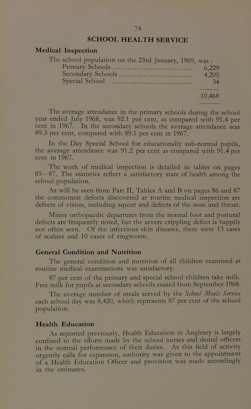 SCHOOL HEALTH SERVICE Medical Inspection The school population on the 23rd January, 1969, was : Primary Schools 6,229 Secondary Schools 4,205 Special School 34 10,468 The average attendance in the primary schools during the school year ended July 1968, was 92.1 per cent, as compared with 91.4 per cent in 1967. In the secondary schools the average attendance was 89.3 per cent, compared with 89.1 per cent in 1967. In the Day Special School for educationally sub-normal pupils, the average attendance was 91.2 per cent as compared with 91.4 per cent in 1967. The work of medical inspection is detailed in tables on pages 85—87. The statistics reflect a satisfactory state of health among the school population. As will be seen from Part II, Tables A and B on pages 86 and 87 the commonest defects discovered at routine medical inspection are defects of vision, including squint and defects of the nose and throat. Minor orthopaedic departures from the normal foot and postural defects are frequently noted, but the severe crippling defect is happily not often seen. Of the infectious skin diseases, there were 13 cases of scabies and 10 cases of ringworm. General Condition and Nutrition The general condition and nutrition of all children examined at routine medical examinations was satisfactory. 87 per cent of the primary and special school children take milk. Free milk for pupils at secondary schools ceased from September 1968. The average number of meals served by the School Meals Service each school day was 8,420, which represents 87 per cent of the school population. Health Education As reported previously. Health Education in Anglesey is largely confined to the efforts made by the school nurses and dental officers in the normal performance of their duties. As this field of activity urgently calls for expansion, authority was given to the appointment of a Health Education Officer and provision was made accordingly in the estimates.