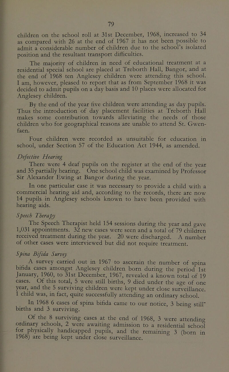 children on the school roll at 31st December, 1968, increased to 34 as compared with 26 at the end of 1967 it has not been possible to admit a considerable number of children due to the school’s isolated position and the resultant transport difficulties. The majority of children in need of educational treatment at a residential special school are placed at Treborth Hall, Bangor, and at the end of 1968 ten Anglesey children were attending this school. I am, however, pleased to report that as from September 1968 it was decided to admit pupils on a day basis and 10 places were allocated for Anglesey children. By the end of the year five children were attending as day pupils. Thus the introduction of day placement facilities at Treborth Hall makes some contribution towards alleviating the needs of those children who for geographical reasons are unable to attend St. Gwen- faen. Four children were recorded as unsuitable for education in school, under Section 57 of the Education Act 1944, as amended. Defective Hearing There were 4 deaf pupils on the register at the end of the year and 35 partially hearing. One school child was examined by Professor Sir Alexander Ewing at Bangor during the year. In one particular case it was necessary to provide a child with a commercial hearing aid and, according to the records, there are now 14 pupils in Anglesey schools known to have been provided with hearing aids. Speech Therapy The Speech Therapist held 154 sessions during the year and gave 1,031 appointments. 32 new cases were seen and a total of 79 children received treatment during the year. 20 were discharged. A number of other cases were interviewed but did not require treatment. Spina Bifida Survey A survey carried out in 1967 to ascerain the number of spina bifida cases amongst Anglesey children born during the period 1st January, 1960, to 31st December, 1967, revealed a known total of 19 cases. Of this total, 5 were still births, 9 died under the age of one year, and the 5 surviving children were kept under close surveillance. 1 child was, in fact, quite successfully attending an ordinary school. In 1968 6 cases of spina bifida came to our notice, 3 being still births and 3 surviving. Of the 8 surviving cases at the end of 1968, 3 were attending ordinary schools, 2 were awaiting admission to a residential school for physically handicapped pupils, and the remaining 3 (born in 1968) are being kept under close surveillance.