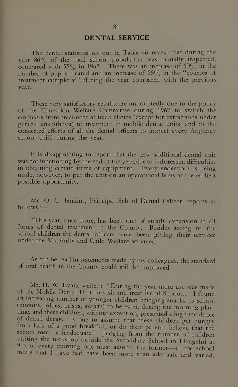 DENTAL SERVICE The dental statistics set out in Table 46 reveal that during the year 86% of the total school population was dentally inspected, compared with 55% in 1967. There was an increase of 60% in the number of pupils treated and an increase of 66% in the “courses of treatment completed” during the year compared with the previous year. These very satisfactory results are undoubtedly due to the policy of the Education Welfare Committee during 1967 to switch the emphasis from treatment at fixed clinics (except for extractions under general anaesthesia) to treatment in mobile dental units, and to the concerted efforts of all the dental officers to inspect every Anglesey school child during the year. It is disappointing to report that the new additional dental unit was not functioning by the end of the year,due to unforeseen difficulties in obtaining certain items of equipment. Every endeavour is being made, however, to put the unit on an operational basis at the earliest possible opportunity. Mr. O. C. Jenkins, Principal School Dental Officer, reports as follows :— “This year, once more, has been one of steady expansion in all forms of dental treatment in the County. Besides seeing to the school children the dental officers have been giving their services under the Maternity and Child Welfare schemes. As can be read in statements made by my colleagues, the standard of oral health in the County could still be improved. Mr. H. W. Evans writes : ‘ During the year more use was made of the Mobile Dental Unit to visit and treat Rural Schools. I found an increasing number of younger children bringing snacks to school (biscuits, lollies, crisps, sweets) to be eaten during the morning play- time, and these children, without exception, presented a high incidence of dental decay. Is one to assume that these children get hungry from lack of a good breakfast, or do their parents believe that the school meal is inadequate? Judging from the number of children visiting the tuckshop outside the Secondary School in Llangefni at 9 a.m. every morning one must assume the former—all the school meals that I have had have been more than adequate and varied.