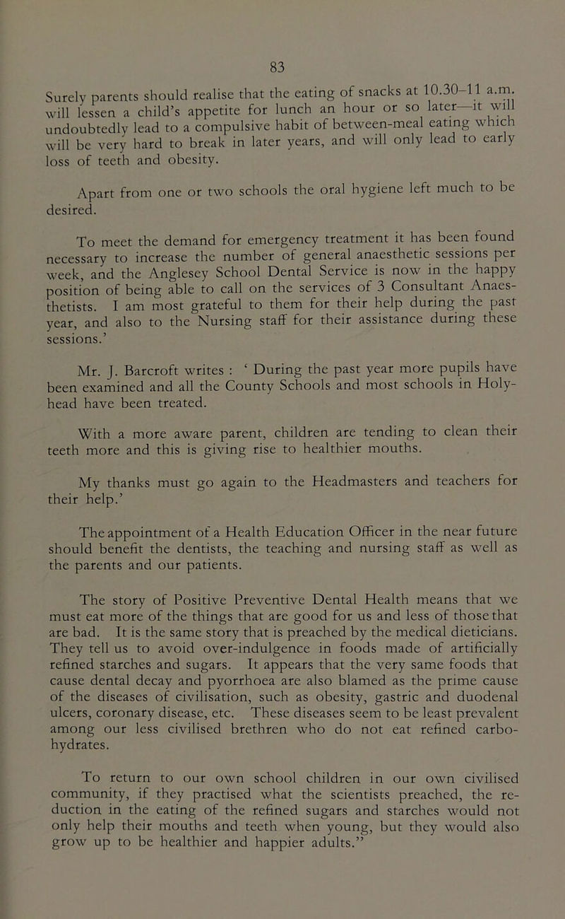 Surely parents should realise that the eating of snacks at 10.30 11 a.rn. will lessen a child’s appetite for lunch an hour or so later—it will undoubtedly lead to a compulsive habit of between-meal eating which will be very hard to break in later years, and will only lead to early loss of teeth and obesity. Apart from one or two schools the oral hygiene left much to be desired. To meet the demand for emergency treatment it has been found necessary to increase the number of general anaesthetic sessions per week, and the Anglesey School Dental Service is now in the happy position of being able to call on the services of 3 Consultant Anaes- thetists. I am most grateful to them for their help during the past year, and also to the Nursing staff for their assistance during these sessions.’ Mr. J. Barcroft writes : ‘ During the past year more pupils have been examined and all the County Schools and most schools in Holy- head have been treated. With a more aware parent, children are tending to clean their teeth more and this is giving rise to healthier mouths. My thanks must go again to the Headmasters and teachers for their help.’ The appointment of a Health Education Officer in the near future should benefit the dentists, the teaching and nursing staff as well as the parents and our patients. The story of Positive Preventive Dental Health means that we must eat more of the things that are good for us and less of those that are bad. It is the same story that is preached by the medical dieticians. They tell us to avoid over-indulgence in foods made of artificially refined starches and sugars. It appears that the very same foods that cause dental decay and pyorrhoea are also blamed as the prime cause of the diseases of civilisation, such as obesity, gastric and duodenal ulcers, coronary disease, etc. These diseases seem to be least prevalent among our less civilised brethren who do not eat refined carbo- hydrates. To return to our own school children in our own civilised community, if they practised what the scientists preached, the re- duction in the eating of the refined sugars and starches would not only help their mouths and teeth when young, but they would also grow up to be healthier and happier adults.”