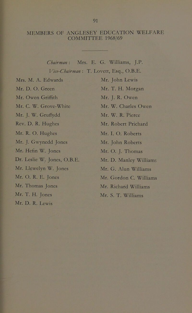 MEMBERS OF ANGLESEY EDUCATION WELFARE COMMITTEE 1968/69 Cijairman : Mrs I'^ice-Chairman ; Mrs. M. A. Edwards Mr. D. O. Green Mr. Owen Griffith Mr. C. W. Grove-White Mr. J. W. Gruffydd Rev. D. R. Hughes Mr. R. O. Hughes Mr. J. Gwynedd Jones Mr. Hefin W. Jones Dr. Leslie W. Jones, O.B.E. Mr. Llewelyn W. Jones Mr. O. R. E. Jones Mr. Thomas Jones Mr. T. H. Jones . E. G. Williams, J.P. T. Lovett, Esq., O.B.E. Mr. John Lewis Mr. T. H. Morgan Mr. J. R. Owen Mr. W. Charles Owen Mr. W. R. Pierce Mr. Robert Prichard Mr. 1. O. Roberts Mr. John Roberts Mr. O. J. Thomas Mr. D. Manley Williams Mr. G. Alun Williams Mr. Gordon C. Williams Mr. Richard Williams Mr. S. T. Williams Mr. D. R. Lewis