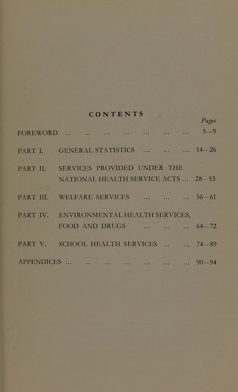 FOREWORD PART I. PART II. PART III. PART IV. PART V. CONTENTS GENERAL STATISTICS SERVICES PROVIDED UNDER THE NATIONAL HEALTH SERVICE ACTS ... WELFARE SERVICES ENVIRONMENTAL HEALTH SERVICES, FOOD AND DRUGS SCHOOL HEALTH SERVICES Pages 5—9 14-26 28-53 56-61 64—72 74—89 APPENDICES ... ... 90—94