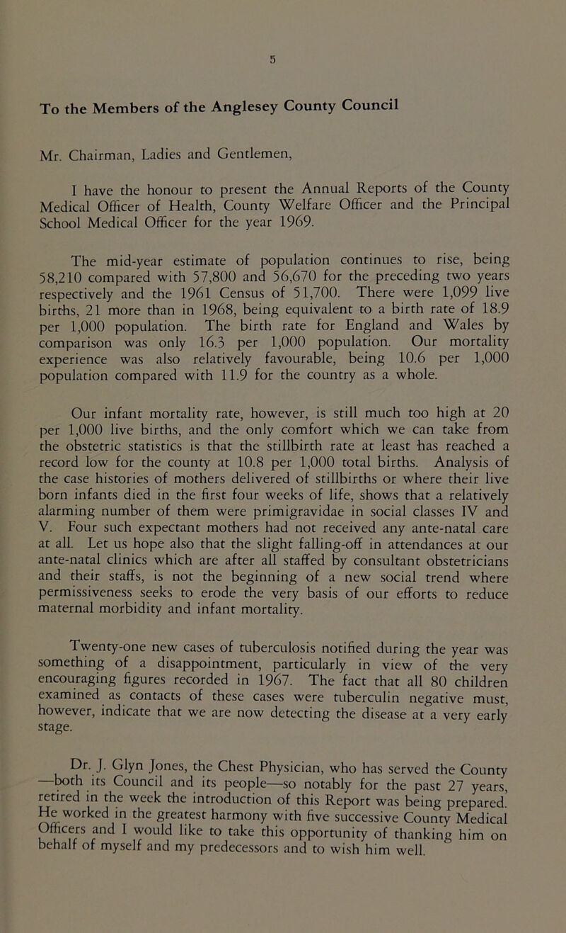 To the Members of the Anglesey County Council Mr. Chairman, Ladies and Gentlemen, I have the honour to present the Annual Reports of the County Medical Officer of Health, County Welfare Officer and the Principal School Medical Officer for the year 1969. The mid-year estimate of population continues to rise, being 58,210 compared with 57,800 and 56,670 for the preceding two years respectively and the 1961 Census of 51,700. There were 1,099 live births, 21 more than in 1968, being equivalent to a birth rate of 18.9 per 1,000 population. The birth rate for England and Wales by comparison was only 16.3 per 1,000 population. Our mortality experience was also relatively favourable, being 10.6 per 1,000 population compared with 11.9 for the country as a whole. Our infant mortality rate, however, is still much too high at 20 per 1,000 live births, and the only comfort which we can take from the obstetric statistics is that the stillbirth rate at least has reached a record low for the county at 10.8 per 1,000 total births. Analysis of the case histories of mothers delivered of stillbirths or where their live born infants died in the first four weeks of life, shows that a relatively alarming number of them were primigravidae in social classes IV and V. Four such expectant mothers had not received any ante-natal care at all. Let us hope also that the slight falling-off in attendances at our ante-natal clinics which are after all staffed by consultant obstetricians and their staffs, is not the beginning of a new social trend where permissiveness seeks to erode the very basis of our efforts to reduce maternal morbidity and infant mortality. Twenty-one new cases of tuberculosis notified during the year was something of a disappointment, particularly in view of the very encouraging figures recorded in 1967. The fact that all 80 children examined as contacts of these cases were tuberculin negative must, however, indicate that we are now detecting the disease at a very early stage. Dr. J. Glyn Jones, the Chest Physician, who has served the County —^th its Council and its people—so notably for the past 27 years, retired in the week the introduction of this Report was being prepared.' He worked in the greatest harmony with five successive County Medical Officers and 1 would like to take this opportunity of thanking him on behalf of myself and my predecessors and to wish him well.