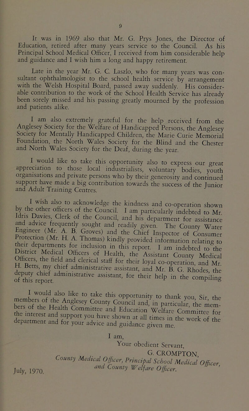 It was in 1969 also that Mr. G. Prys Jones, the Director of Education, retired after many years service to the Council. As his Principal School Medical Officer, I received from him considerable help and guidance and I wish him a long and happy retirement. Late in the year Mr. G. C. Laszlo, who for many years was con- sultant ophthalmologist to the school health service by arrangement with the Welsh Hospital Board, passed away suddenly. His consider- able contribution to the work of the School Health Service has already been sorely missed and his passing greatly mourned by the profession and patients alike. I am also extremely grateful for the help received from the Anglesey Society for the Welfare of Handicapped Persons, the Anglesey Society for Mentally Handicapped Children, the Marie Curie Memorial Foundation, the North Wales Society for the Blind and the Chester and North Wales Society for the Deaf, during the year. I would like to take this opportunity also to express our great appreciation to those local industrialists, voluntary bodies, youth organisations and private persons who by their generosity and continued support have rnade a big contribution towards the success of the Junior and Adult Training Centres. I wish also to acknowledge the kindness and co-operation shown Tj ^ officers of the Council. I am particularly indebted to Mr Idris Davies Clerk of the Council, and his department for assistance and advice frequently sought and readily given. The County Water Engineer (Mr. A. B. Groves) and the Chief Inspector of Consum-r Protection (Mr. H. A. Thomas) kindly provided information relating to meir departments for inclusion in this report. I am indebted to the Dmr,ct Medical Officers of Health, the Assistant Co7n%“dica! Officers the field and clerical staff for their loyal co-operation, and Mr. H. tJetts my chief administrative assistant, and Mr. B. G Rhodes the tVthh for their help in the conrpiling I would also like to take this opportunity to thank you Sir the members of the Anglesey County Cotincil and^^in particukr the mem bers of the Health Committee and Education Welfare Committee for e interest and support you have shown at all times in the work of the department and for your advice and guidance given me. I am. Your obedient Servant, _ A. , G. CROMPTON, Counfy Medical Officer, Principal School Medical and County Welfare Officer. Officer, July, 1970.