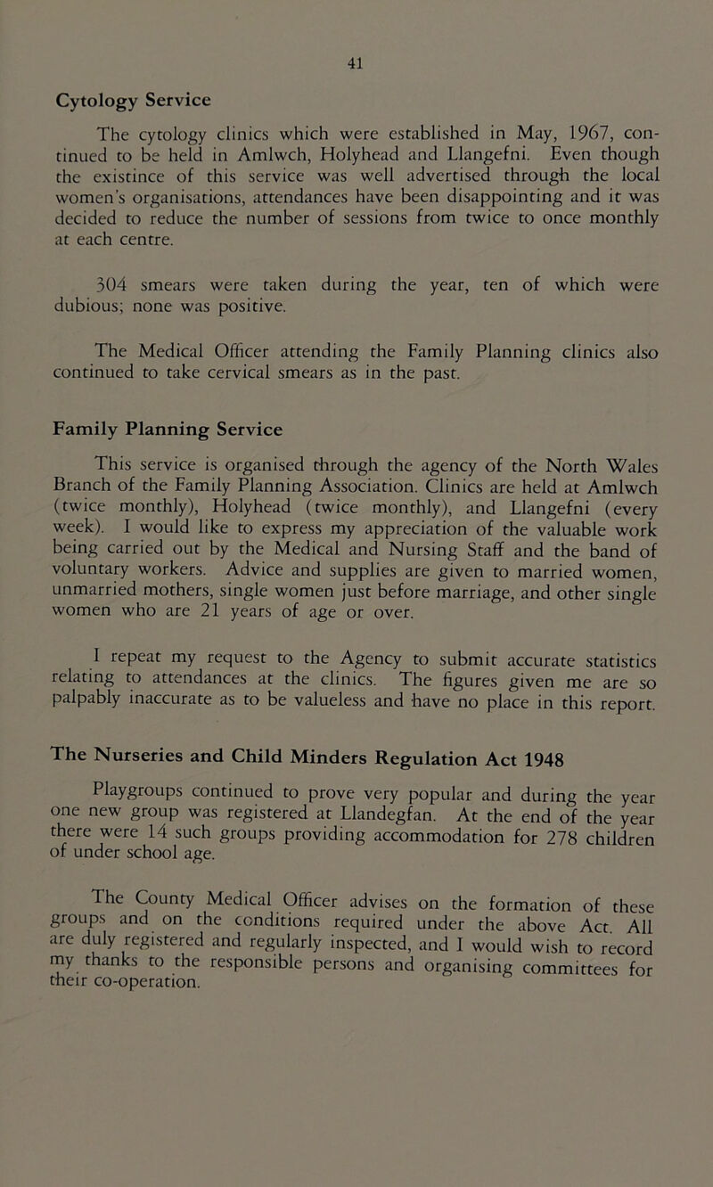 Cytology Service The cytology clinics which were established in May, 1967, con- tinued to be held in Amlwch, Holyhead and Llangefni. Even though the existince of this service was well advertised through the local women’s organisations, attendances have been disappointing and it was decided to reduce the number of sessions from twice to once monthly at each centre. 304 smears were taken during the year, ten of which were dubious; none was positive. The Medical Officer attending the Family Planning clinics also continued to take cervical smears as in the past. Family Planning Service This service is organised through the agency of the North Wales Branch of the Family Planning Association. Clinics are held at Amlwch (twice monthly), Holyhead (twice monthly), and Llangefni (every week). I would like to express my appreciation of the valuable work being carried out by the Medical and Nursing Staff and the band of voluntary workers. Advice and supplies are given to married women, unmarried mothers, single women just before marriage, and other single women who are 21 years of age or over. I repeat my request to the Agency to submit accurate statistics relating to attendances at the clinics. The figures given me are so palpably inaccurate as to be valueless and have no place in this report. The Nurseries and Child Minders Regulation Act 1948 Playgroups continued to prove very popular and during the year one new group was registered at Llandegfan. At the end of the year there were 14 such groups providing accommodation for 278 children of under school age. The County Medical Officer advises on the formation of these groups and on the conditions required under the above Act. All are duly registered and regularly inspected, and I would wish to record my thanks to the responsible persons and organising committees for their co-operation.