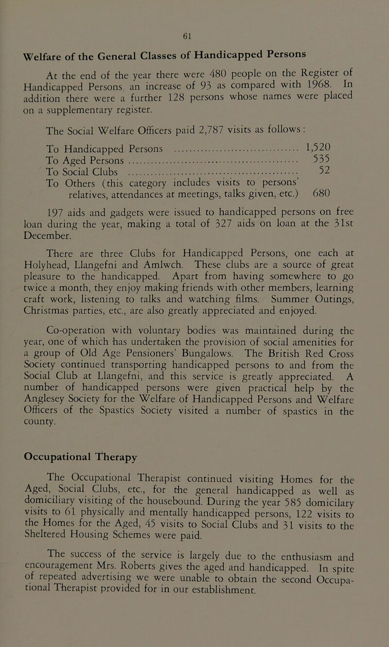 Welfare of the General Classes of Handicapped Persons At the end of the year there were 480 people on the Register of Handicapped Persons an increase of 93 as compared with 1968. In addition there were a further 128 persons whose names were placed on a supplementary register. The Social Welfare Officers paid 2,787 visits as follows: To Handicapped Persons 1,520 To Aged Persons 535 To Social Clubs 52 To Others (this category includes visits to persons’ relatives, attendances at meetings, talks given, etc.) 680 197 aids and gadgets were issued to handicapped persons on free loan during the year, making a total of 327 aids on loan at the 31st December. There are three Clubs for Handicapped Persons, one each at Holyhead, Llangefni and Amlwch. These clubs are a source of great pleasure to the handicapped. Apart from having somewhere to go twice a month, they enjoy making friends with other members, learning craft work, listening to talks and watching films. Summer Outings, Christmas parties, etc., are also greatly appreciated and enjoyed. Co-operation with voluntary bodies was maintained during the year, one of which has undertaken the provision of social amenities for a group of Old Age Pensioners’ Bungalows. The British Red Cross Society continued transporting handicapped persons to and from the Social Club at Llangefni, and this service is greatly appreciated. A number of handicapped persons were given practical help by the Anglesey Society for the Welfare of Handicapped Persons and Welfare Officers of the Spastics Society visited a number of spastics in the county. Occupational Therapy The Occupational Therapist continued visiting Homes for the Aged, Social Clubs, etc., for the general handicapped as well as domiciliary visiting of the housebound. During the year 585 domicilary visits to 61 physically and mentally handicapped persons, 122 visits to the Homes for the Aged, 45 visits to Social Clubs and 31 visits to the Sheltered Housing Schemes were paid. The success of the service is largely due to the enthusiasm and encouragement Mrs. Roberts gives the aged and handicapped. In spite of repeated advertising we were unable to obtain the second Occupa- tional Therapist provided for in our establishment.