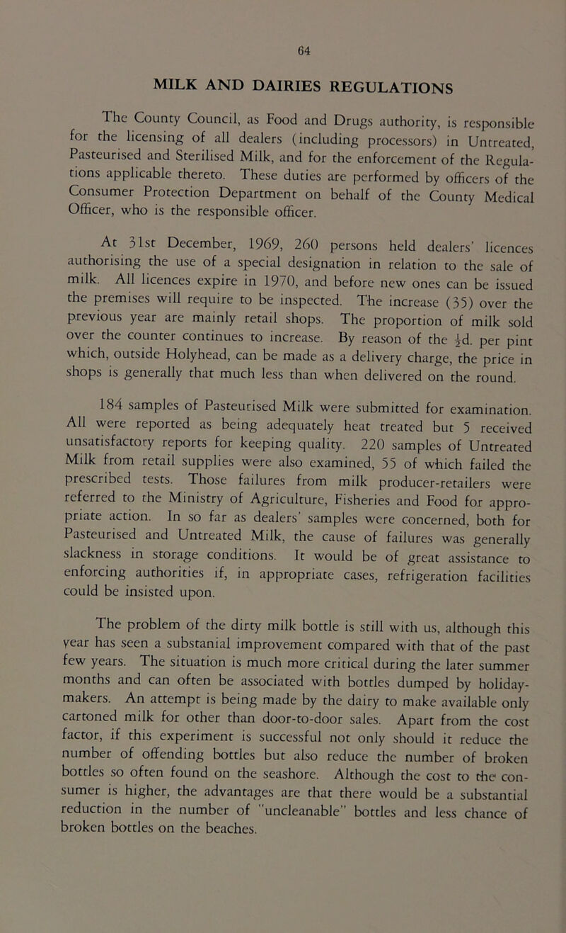 MILK AND DAIRIES REGULATIONS The County Council, as Food and Drugs authority, is responsible for the licensing of all dealers (including processors) in Untreated, Pasteurised and Sterilised Milk, and for the enforcement of the Regula- tions applicable thereto. These duties are performed by officers of the Consumer Protection Department on behalf of the County Medical Officer, who is the responsible officer. At 31st December, 1969, 260 persons held dealers’ licences authorising the use of a special designation in relation to the sale of milk. All licences expire in 1970, and before new ones can be issued the premises will require to be inspected. The increase (35) over the previous year are mainly retail shops. The proportion of milk sold over the counter continues to increase. By reason of the id. per pint which, outside Holyhead, can be made as a delivery charge, the price in shops is generally that much less than when delivered on the round. 184 samples of Pasteurised Milk were submitted for examination. All were reported as being adequately heat treated but 5 received unsatisfactory reports for keeping quality. 220 samples of Untreated Milk from retail supplies were also examined, 55 of which failed the prescribed tests. Those failures from milk producer-retailers were referred to the Ministry of Agriculture, Fisheries and Food for appro- priate action. In so far as dealers’ samples were concerned, both for Pasteurised and Untreated Milk, the cause of failures was generally slackness in storage conditions. It would be of great assistance to enforcing authorities if, in appropriate cases, refrigeration facilities could be insisted upon. The problem of the dirty milk bottle is still with us, although this year has seen a substanial improvement compared with that of the past few years. The situation is much more critical during the later summer months and can often be associated with bottles dumped by holiday- makers. An attempt is being made by the dairy to make available only cartoned milk for other than door-to-door sales. Apart from the cost factor, if this experiment is successful not only should it reduce the number of offending bottles but also reduce the number of broken bottles so often found on the seashore. Although the cost to the con- sumer IS higher, the advantages are that there would be a substantial reduction in the number of uncleanable” bottles and less chance of broken bottles on the beaches.