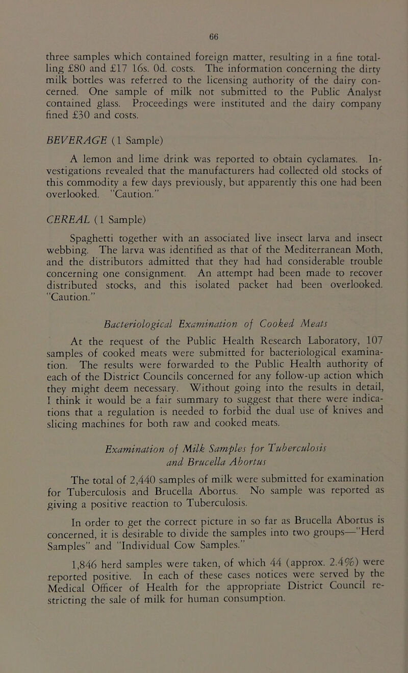 three samples which contained foreign matter, resulting in a fine total- ling £80 and £17 l6s. Od. costs. The information concerning the dirty milk bottles was referred to the licensing authority of the dairy con- cerned. One sample of milk not submitted to the Public Analyst contained glass. Proceedings were instituted and the dairy company fined £30 and costs. BEVERAGE (1 Sample) A lemon and lime drink was reported to obtain cyclamates. In- vestigations revealed that the manufacturers had collected old stocks of this commodity a few days previously, but apparently this one had been overlooked. Caution.” CEREAL (1 Sample) Spaghetti together with an associated live insect larva and insect webbing. The larva was identified as that of the Mediterranean Moth, and the distributors admitted that they had had considerable trouble concerning one consignment. An attempt had been made to recover distributed stocks, and this isolated packet had been overlooked. Caution.” Bacteriological Examination^ of Cooked Meats At the request of the Public Health Research Laboratory, 107 samples of cooked meats were submitted for bacteriological examina- tion. The results were forwarded to the Public Health authority of each of the District Councils concerned for any follow-up action which they might deem necessary. Without going into the results in detail, I think it would be a fair summary to suggest that there were indica- tions that a regulation is needed to forbid the dual use of knives and slicing machines for both raw and cooked meats. Examination of Milk Samples for Tuberculosis and Brucella Abortus The total of 2,440 samples of milk were submitted for examination for Tuberculosis and Brucella Abortus. No sample was reported as giving a positive reaction to Tuberculosis. In order to get the correct picture in so far as Brucella Abortus is concerned, it is desirable to divide the samples into two groups— Herd Samples” and Individual Cow Samples.” 1,846 herd samples were taken, of which 44 (approx. 2.4%) were reported positive. In each of these cases notices were served by the Medical Officer of Health for the appropriate District Council re- stricting the sale of milk for human consumption.