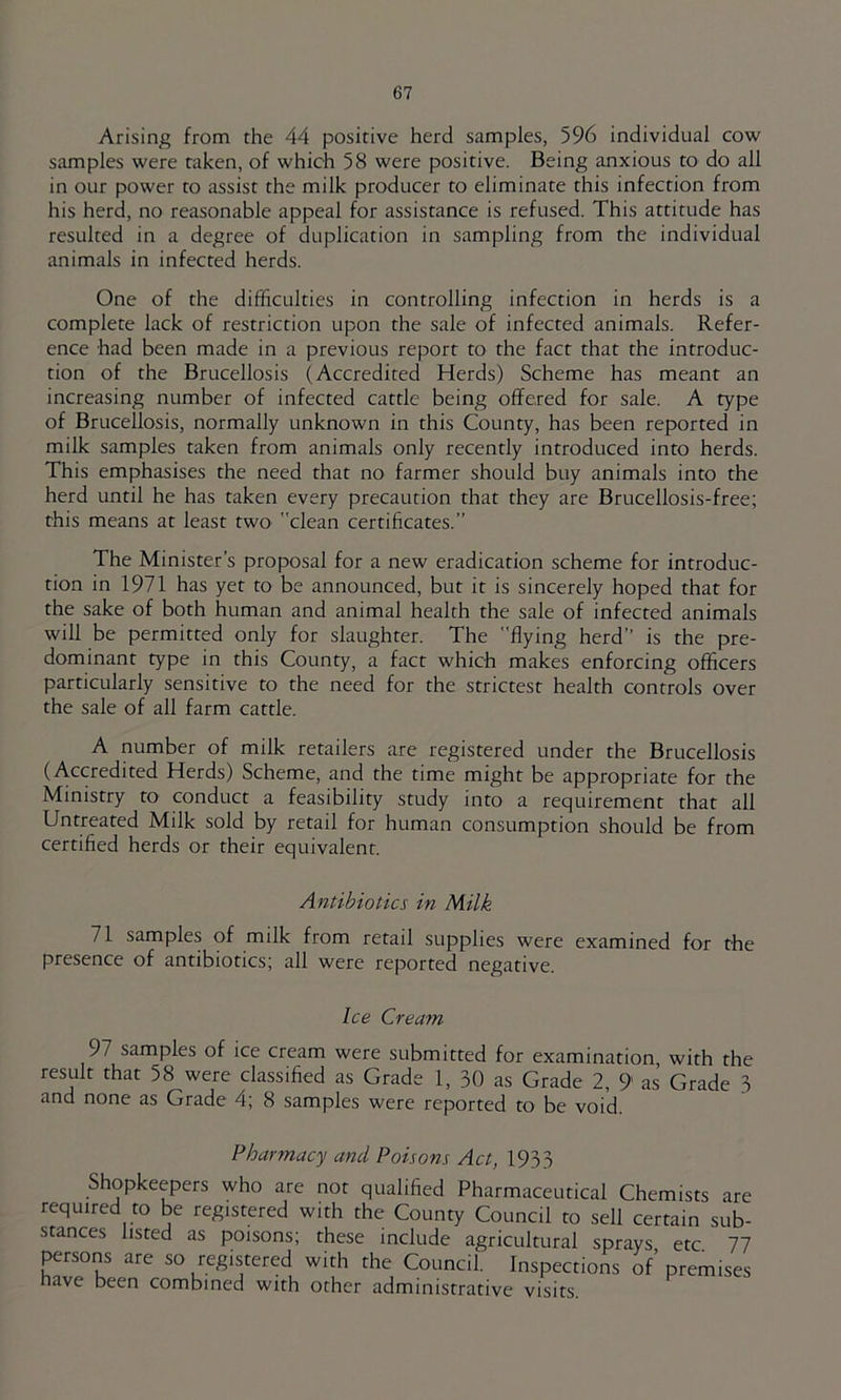Arising from the 44 positive herd samples, 596 individual cow samples were taken, of which 58 were positive. Being anxious to do all in our power to assist the milk producer to eliminate this infection from his herd, no reasonable appeal for assistance is refused. This attitude has resulted in a degree of duplication in sampling from the individual animals in infected herds. One of the difficulties in controlling infection in herds is a complete lack of restriction upon the sale of infected animals. Refer- ence had been made in a previous report to the fact that the introduc- tion of the Brucellosis (Accredited Herds) Scheme has meant an increasing number of infected cattle being offered for sale. A type of Brucellosis, normally unknown in this County, has been reported in milk samples taken from animals only recently introduced into herds. This emphasises the need that no farmer should buy animals into the herd until he has taken every precaution that they are Brucellosis-free; this means at least two clean certificates.” The Minister’s proposal for a new eradication scheme for introduc- tion in 1971 has yet to be announced, but it is sincerely hoped that for the sake of both human and animal health the sale of infected animals will be permitted only for slaughter. The flying herd” is the pre- dominant type in this County, a fact which makes enforcing officers particularly sensitive to the need for the strictest health controls over the sale of all farm cattle. A number of milk retailers are registered under the Brucellosis (Accredited Herds) Scheme, and the time might be appropriate for the Ministry to conduct a feasibility study into a requirement that all Untreated Milk sold by retail for human consumption should be from certified herds or their equivalent. Antibiotics in Milk 71 samples of milk from retail supplies were examined for the presence of antibiotics; all were reported negative. Ice Cream 97 samples of ice cream were submitted for examination, with the result that 58 were classified as Grade 1, 30 as Grade 2, 9 as Grade 3 and none as Grade 4; 8 samples were reported to be void. Pharmacy and Poisons Act, 1933 Shopkeepers who are not qualified Pharmaceutical Chemists are required to be registered with the County Council to sell certain sub- stances listed as poisons; these include agricultural sprays etc 77 persons are so registered with the Council. Inspections of’ premises nave been combined with other administrative visits.