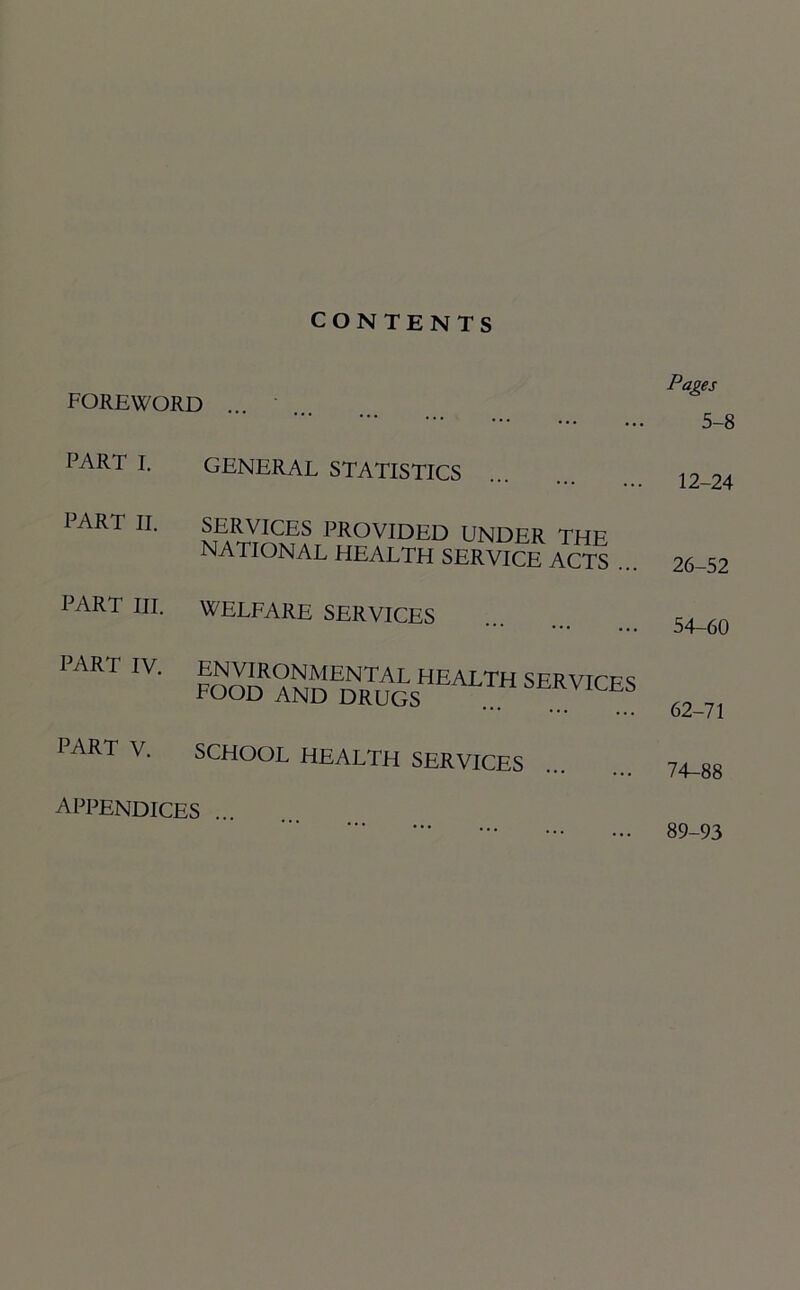 CONTENTS FOREWORD ... Pages 5-8 PART I. GENERAL STATISTICS 12-24 PART II. SERVICES PROVIDED UNDER THE NATIONAL HEALTH SERVICE ACTS 26-52 PART III. WELFARE SERVICES 54-60 PART IV. rooD 62-71 PART V. SCHOOL HEALTH SERVICES 74-88 appendices ... 89-93