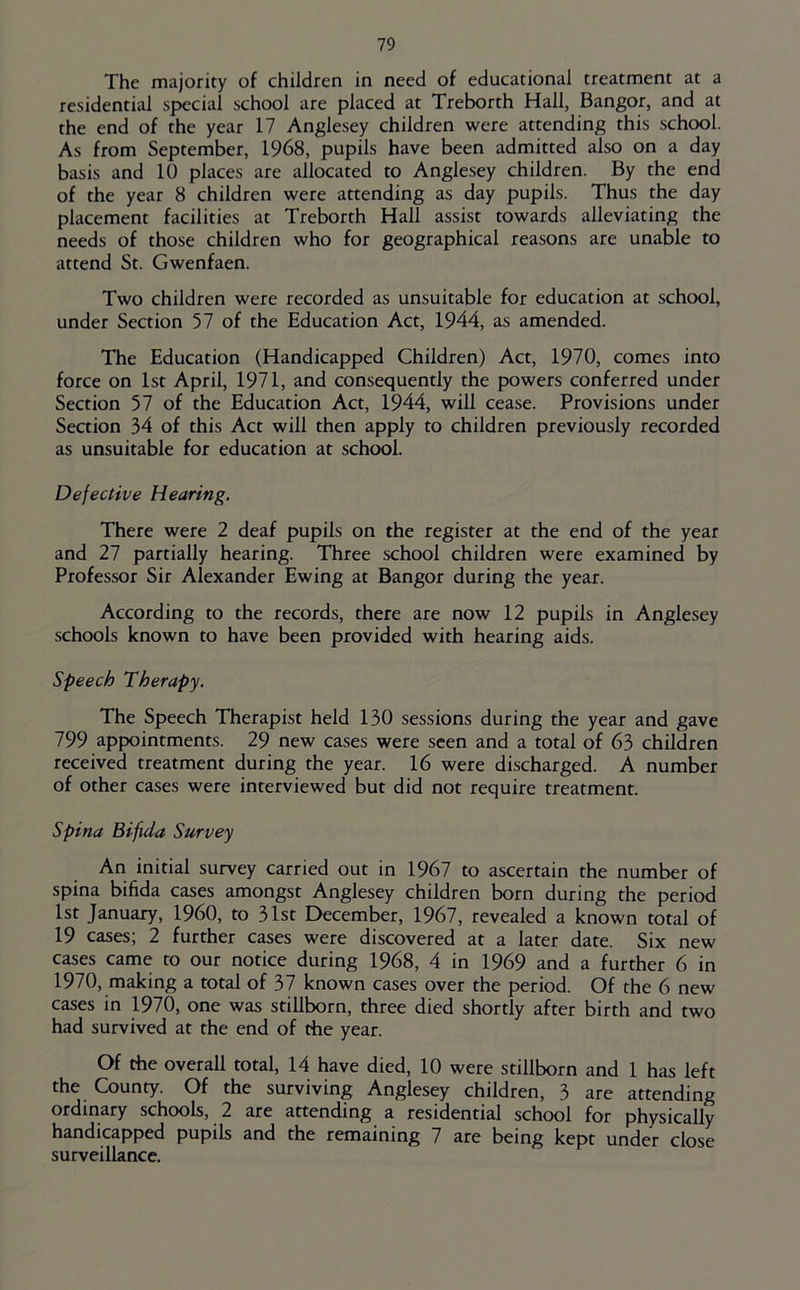 The majority of children in need of educational treatment at a residential special school are placed at Treborth Hall, Bangor, and at the end of the year 17 Anglesey children were attending this school. As from September, 1968, pupils have been admitted also on a day basis and 10 places are allocated to Anglesey children. By the end of the year 8 children were attending as day pupils. Thus the day placement facilities at Treborth Hall assist towards alleviating the needs of those children who for geographical reasons are unable to attend St. Gwenfaen. Two children were recorded as unsuitable for education at school, under Section 57 of the Education Act, 1944, as amended. The Education (Handicapped Children) Act, 1970, comes into force on 1st April, 1971, and consequently the powers conferred under Section 57 of the Education Act, 1944, will cease. Provisions under Seaion 34 of this Act will then apply to children previously recorded as unsuitable for education at school. Defective Hearing. There were 2 deaf pupils on the register at the end of the year and 27 partially hearing. Three school children were examined by Professor Sir Alexander Ewing at Bangor during the year. According to the records, there are now 12 pupils in Anglesey schools known to have been provided with hearing aids. Speech Therapy. The Speech Therapist held 130 sessions during the year and gave 799 appointments. 29 new cases were seen and a total of 63 children received treatment during the year. 16 were discharged. A number of other cases were interviewed but did not require treatment. Spina Bifida Survey An initial survey carried out in 1967 to ascertain the number of spina bifida cases amongst Anglesey children born during the period 1st January, I960, to 31st December, 1967, revealed a known total of 19 cases; 2 further cases were discovered at a later date. Six new cases came to our notice during 1968, 4 in 1969 and a further 6 in 1970, making a total of 37 known cases over the period. Of the 6 new cases in 1970, one was stillborn, three died shortly after birth and two had survived at the end of the year. Of Che overall total, 14 have died, 10 were stillborn and 1 has left the County. Of the surviving Anglesey children, 3 are attending ordinary schools, 2 are attending a residential school for physically handicapped pupils and the remaining 7 are being kept under close surveillance.
