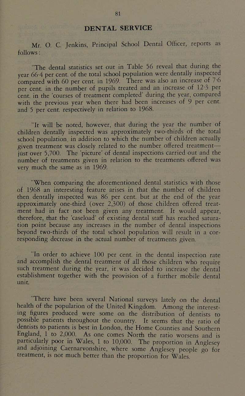 DENTAL SERVICE Mr. O. C Jenkins, Principal School Dental Officer, reports as follows: The dental statistics set out in Table 56 reveal that during the year 66-4 per cent, of the total school population were dentally inspected compared with 60 per cent, in 1969. There was also an increase of 7 6 per cent, in the number of pupils treated and an increase of 12-3 per cent, in the 'courses of treatment completed’ during the year, compared with the previous year when there had been increases of 9 per cent, and 5 per cent, respectively in relation to 1968. It will be noted, however, that during the year the number of children dentally inspected was approximately two-thirds of the total school population, in addition to which the number of children actually given treatment was closely related to the number offered treatment— just over 5,700. The 'picture’ of dental inspections carried out and the number of treatments given in relation to the treatments offered was very much the same as in 1969. When comparing the aforementioned dental statistics with those of 1968 an interesting feature arises in that the number of children then dentally inspected was 86 per cent, but at the end of the year approximately one-third (over 2,300) of those children offered treat- ment had in fact not been given any treatment. It would appear, therefore, that the ’caseload’ of existing dental staff has reached satura- tion point because any increases in the number of dental inspections beyond two-thirds of the total school population will result in a cor- responding decrease in the actual number of treatments given. In order to achieve 100 per cent, in the dental inspection rate and accomplish the dental treatment of all those children who require such treatment during the year, it was decided to increase the dental establishment together with the provision of a further mobile dental unit. There have been several National surveys lately on the dental health of the population of the United Kingdom. Among the interest- ing figures produced were some on the distribution of dentists to possible patients throughout the country. It seems that the ratio of dentists to patients is best in London, the Home Counties and Southern England, 1 to 2,000. As one comes North the ratio worsens and is particularly poor in Wales, 1 to 10,000. The proportion in Anglesey and adjoining Caernarvonshire, where some Anglesey people go for treatment, is not much better than the proportion for Wales.