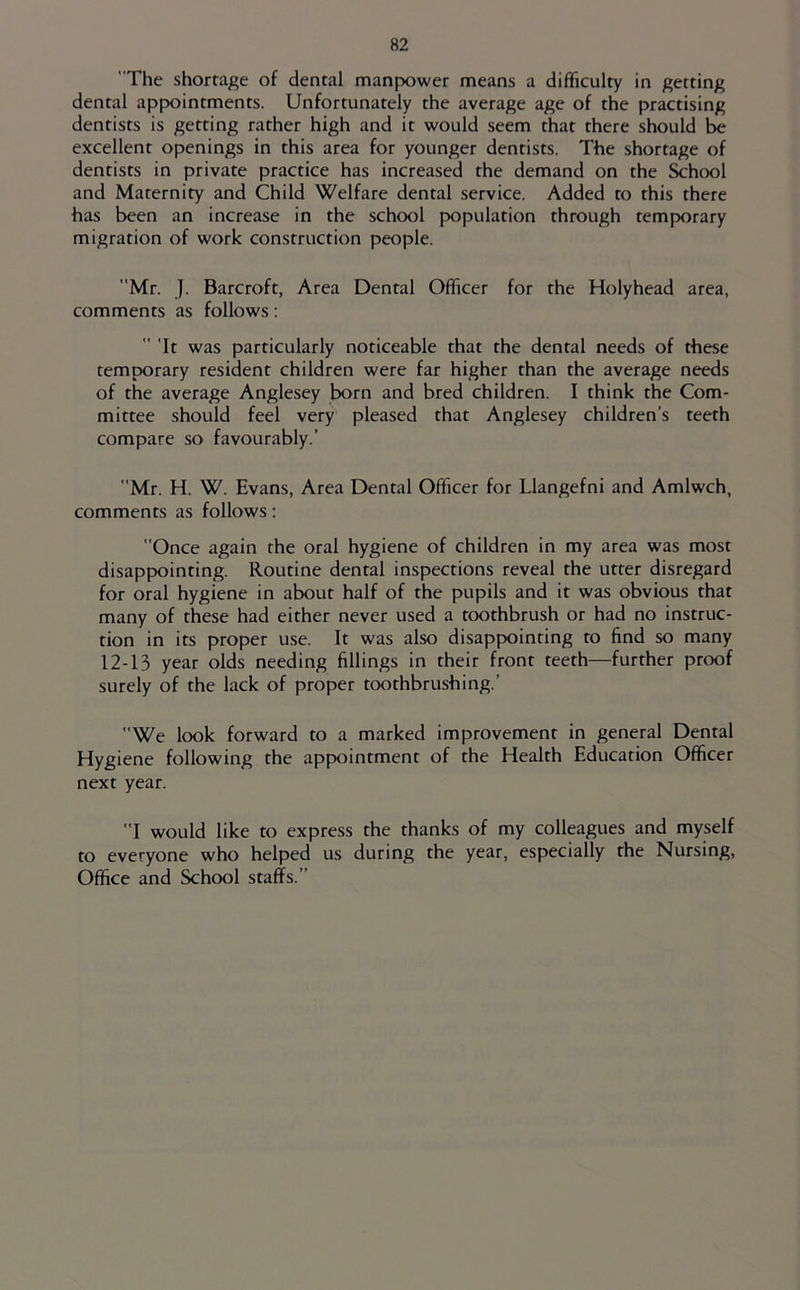 The shortage of dental manpower means a difficulty in getting dental appointments. Unfortunately the average age of the practising dentists is getting rather high and it would seem that there should be excellent openings in this area for younger dentists. The shortage of dentists in private practice has increased the demand on the School and Maternity and Child Welfare dental service. Added to this there has been an increase in the school population through temporary migration of work construction people. Mr. J. Barcroft, Area Dental Officer for the Holyhead area, comments as follows:  'It was particularly noticeable that the dental needs of these temporary resident children were far higher than the average needs of the average Anglesey born and bred children. I think the Com- mittee should feel very pleased that Anglesey children’s teeth compare so favourably.’ Mr. H. W. Evans, Area Dental Officer for Llangefni and Amlwch, comments as follows; Once again the oral hygiene of children in my area was most disappointing. Routine dental inspections reveal the utter disregard for oral hygiene in about half of the pupils and it was obvious that many of these had either never used a toothbrush or had no instruc- tion in its proper use. It was also disappointing to find so many 12-13 year olds needing fillings in their front teeth—further proof surely of the lack of proper toothbrushing.’ We look forward to a marked improvement in general Dental Hygiene following the appointment of the Health Education Officer next year. I would like to express the thanks of my colleagues and myself to everyone who helped us during the year, especially the Nursing, Office and School staffs.”