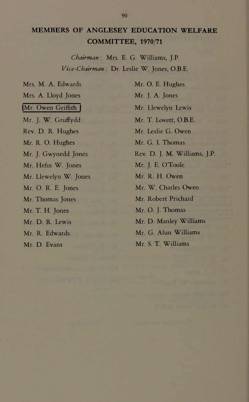 MEMBERS OF ANGLESEY EDUCATION WELFARE COMMITTEE, 1970/71 Chairman; Mrs. E. G. Williams, J.P. Vice-Chairman -. Dr. Leslie W. Jones, O.B.E. Mrs. M. A. Edwards Mrs. A. Lloyd Jones |Mr. Owen Griffith | Mr. J. W. Gruffydd Rev. D. R. Hughes Mr. R. O. Hughes Mr. J. Gwynedd Jones Mr. Hefin W. Jones Mr. Llewelyn W. Jones Mr. O. R. E. Jones Mr. Thomas Jones Mr. T. H. Jones Mr. D. R. Lewis Mr. R. Edwards Mr. D. Evans Mr. O. E. Hughes Mr. J. A. Jones Mr. Llewelyn Lewis Mr. T. Lovett, O.B.E. Mr. Leslie G. Owen Mr. G. I. Thomas Rev. D. J. M. Williams, J.P. Mr. J. E. O’Toole Mr. R. H. Owen Mr. W. Charles Owen Mr. Robert Prichard Mr. O. J. Thomas Mr. D. Manley Williams Mr. G. Alun Williams Mr. S. T. Williams