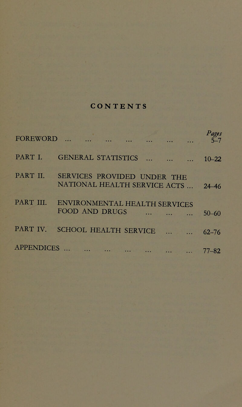 CONTENTS FOREWORD PART I. GENERAL STATISTICS PART II. SERVICES PROVIDED UNDER THE NATIONAL HEALTH SERVICE ACTS ... PART III. ENVIRONMENTAL HEALTH SERVICES FOOD AND DRUGS PART IV. SCHOOL HEALTH SERVICE Pages 5-7 10-22 24-46 50-60 62-76 APPENDICES ... 77-82