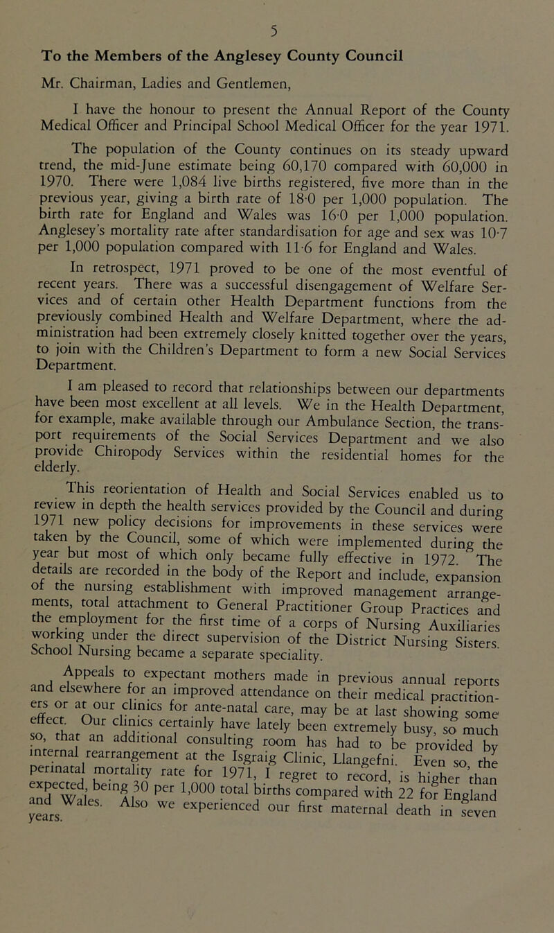 To the Members of the Anglesey County Council Mr. Chairman, Ladies and Gentlemen, I have the honour to present the Annual Report of the County Medical Officer and Principal School Medical Officer for the year 1971. The population of the County continues on its steady upward trend, the mid-June estimate being 60,170 compared with 60,000 in 1970. There were 1,084 live births registered, five more than in the previous year, giving a birth rate of 18 0 per 1,000 population. The birth rate for England and Wales was 16 0 per 1,000 population. Anglesey’s mortality rate after standardisation for age and sex was 10-7 per 1,000 population compared with 11-6 for England and Wales. In retrospect, 1971 proved to be one of the most eventful of recent years. There was a successful disengagement of Welfare Ser- vices and of certain other Health Department functions from the previously combined Health and Welfare Department, where the ad- ministration had been extremely closely knitted together over the years, to join with the Children’s Department to form a new Social Services Department. I am pleased to record that relationships between our departments have been most excellent at all levels. We in the Health Department, for example, make available through our Ambulance Section, the trans- port requirements of the Social Services Department and we also provide Chiropody Services within the residential homes for the elderly. This reorientation of Health and Social Services enabled us to review in depth the health services provided by the Council and during 1971 new policy decisions for improvements in these services were taken by the Council, some of which were implemented during the year but most of which only became fully effective in 1972. The details are recorded in the body of the Report and include, expansion o the nursing establishment with improved management arrange- ments, total attachment to General Practitioner Group Practices and the employment for the first time of a corps of Nursing Auxiliaries working under the direct supervision of the District Nursing Sisters School Nursing became a separate speciality. Appeals to expectant mothers made in previous annual reports and elsewhere for an improved attendance on their medical practition- at our clinics for ante-natal care, may be at last showing some effect Our clinics certainly have lately been extremely busy so much so that an additional consulting room has had to be provided by internal rearrangement at the Isgraig Clinic, Llangefni. Even so the perinatal mortality rate for 1971, I regret to record, is higher than yLrs.^ ^ experienced our first maternal death in seven