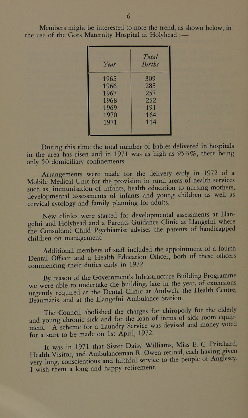 Members might be interested to note the trend, as shown below, in the use of the Gors Maternity Hospital at Holyhead: — Year Total Births 1965 309 1966 285 1967 257 1968 252 1969 191 1970 164 1971 114 During this time the total number of babies delivered in hospitals in the area has risen and in 1971 was as high as 95-3%, there being only 50 domiciliary confinements. Arrangements were made for the delivery early in 1972 of a Mobile Medical Unit for the provision in rural areas of health services such as, immunisation of infants, health education to nursing mothers, developmental assessments of infants and young children as well as cervical cytology and family planning for adults. New clinics were started for developmental assessments at Llan- gefni and Holyhead and a Parents Guidance Clinic at Llangefni where the Consultant Child Psychiatrist advises the parents of handicapped children on management. Additional members of staff included the appointment of a fourth Dental Officer and a Health Education Officer, both of these officers commencing their duties early in 1972. By reason of the Government s Infrastructure Building Programme we were able to undertake the building, late in the year, of extensions urgently required at the Dental Clinic at Amlwch, the Health Centre, Beaumaris, and at the Llangefni Ambulance Station. The Council abolished the charges for chiropody for the elderly and young chronic sick and for the loan of items of sick room equip- ment. A scheme for a Laundry Service was devised and money voted for a start to be made on 1st April, 1972. It was in 1971 that Sister Daisy Williams, Miss E. C. Pritchard, Health Visitor, and Ambulanceman R. Owen retired, each having given very long, conscientious and faithful service to the people of Anglesey. I wish them a long and happy retirement.