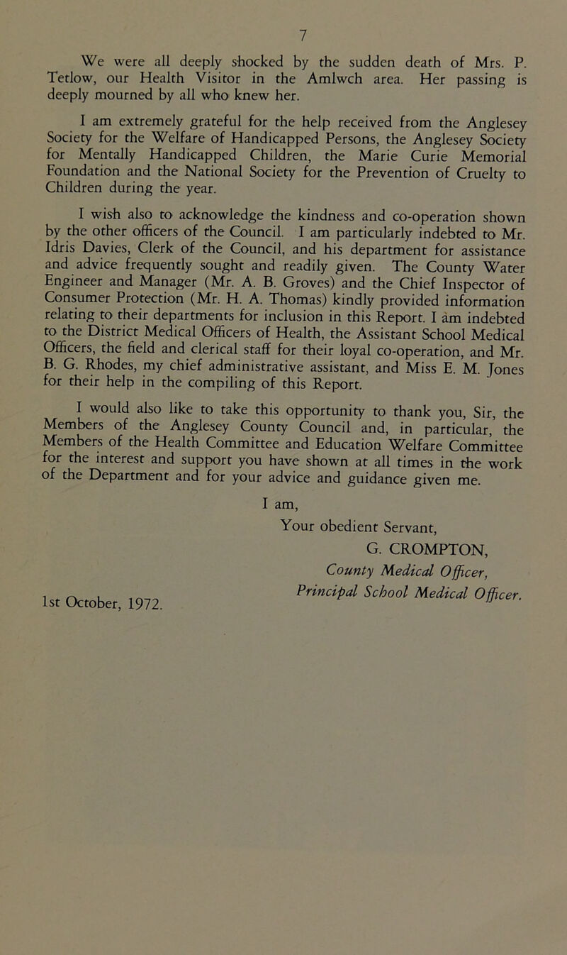 We were all deeply shocked by the sudden death of Mrs. P. Tetlow, our Health Visitor in the Amlwch area. Her passing is deeply mourned by all who knew her. I am extremely grateful for the help received from the Anglesey Society for the Welfare of Handicapped Persons, the Anglesey Society for Mentally Handicapped Children, the Marie Curie Memorial Foundation and the National Society for the Prevention of Cruelty to Children during the year. I wish also to acknowledge the kindness and co-operation shown by the other officers of the Council. I am particularly indebted to Mr. Idris Davies, Clerk of the Council, and his department for assistance and advice frequently sought and readily given. The County Water Engineer and Manager (Mr. A. B. Groves) and the Chief Inspector of Consumer Protection (Mr. H. A. Thomas) kindly provided information relating to their departments for inclusion in this Report. I am indebted to the District Medical Officers of Health, the Assistant School Medical Officers, the field and clerical staff for their loyal co-operation, and Mr. B. G. Rhodes, my chief administrative assistant, and Miss E. M. Jones for their help in the compiling of this Report. I would also like to take this opportunity to thank you. Sir, the Members of the Anglesey County Council and, in particular, the Members of the Health Committee and Education Vf^elfare Committee for the interest and support you have shown at all times in the work of the Department and for your advice and guidance given me. I am. Your obedient Servant, G. CROMPTON, County Medicd Officer, Principal School Medical Officer. 1st October, 1972.