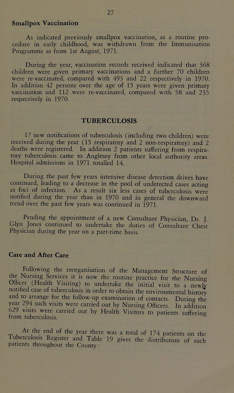 Smallpox Vaccination As indicated previously smallpox vaccination, as a routine pro- cedure in early childhood, was withdrawn from the Immunisation Pro/>ramme as from 1st August, 1971. During the year, vaccination records received indicated that 368 children were given primary vaccinations and a further 70 children were re-vaccinated, compared with 493 and 22 respectively in 1970. In addition 42 persons over the age of 15 years were given primary vaccination and 112 were re-vaccinated, compared with 58 and 235 respectively in 1970. TUBERCULOSIS 17 new notifications of tuberculosis (including two children) were received during the year (15 respiratory and 2 non-respiratory) and 2 deaths were registered. In addition 2 patients suffering from respira- tory tuberculosis came to Anglesey from other local authority areas. Hospital admissions in 1971 totalled 14. During the past few years intensive disease detection drives have continued, leading to a decrease in the pool of undetected cases acting as foci of infection. As a result six less cases of tuberculosis were notified during the year than in 1970 and in general the downward trend over the past few years was continued in 1971. Pending the appointment of a new Consultant Physician, Dr. J. Glyn Jones continued to undertake the duties of Consultant Chest Physician during the year on a part-time basis. Care and After Care Following the reorganisation of the Management Structure of the Nursing Services it is now the routine practice for the Nursing Officer (Health Visiting) to undertake the initial visit to a newly notified case of tuberculosis in order to obtain the environmental history and to arrange for the follow-up examination of contacts. During the year 294 such visits were carried out by Nursing Officers. In addition 629 visits were carried out by Health Visitors to patients suffering from tuberculosis. At the end of the year there Tuberculosis Register and Table patients throughout the County: was a total of 174 patients on the 19 gives the distribution of such