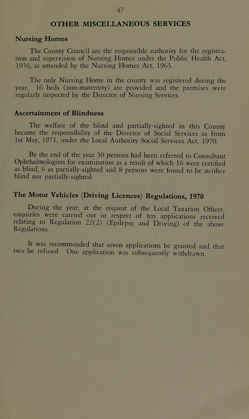 OTHER MISCELLANEOUS SERVICES Nursing Homes The County Council are the responsible authority for the registra- tion and supervision of Nursing Homes under the Public Health Act, 1936, as amended by the Nursing Homes Act, 1963. The only Nursing Home in the county was registered during the year. 16 beds (non-maternity) are provided and the premises were regularly inspected by the Director of Nursing Services. Ascertainment of Blindness The welfare of the blind and partially-sighted in this County became the responsibility of the Director of Social Services as from 1st May, 1971, under the Local Authority Social Services Act, 1970. By the end of the year 30 persons had been referred to Consultant Ophthalmologists for examination as a result of which 16 were certified as blind, 6 as partially-sighted and 8 persons were found to be neither blind nor partially-sighted. The Motor Vehicles (Driving Licences) Regulations, 1970 During the year, at the request of the Local Taxation Officer, enquiries were carried out in respect of ten applications received relating to Regulation 22(2) (Epilepsy and Driving) of the above Regulations. It was recommended that seven applications be granted and that two be refused. One application was subsequently withdrawn.