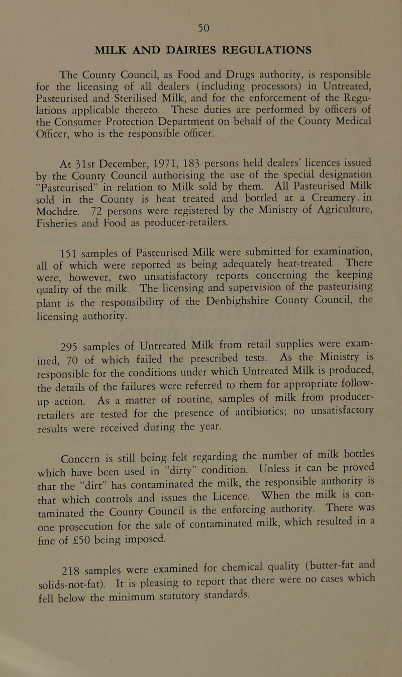 MILK AND DAIRIES REGULATIONS The County Council, as Food and Drugs authority, is responsible for the licensing of all dealers (including processors) in Untreated, Pasteurised and Sterilised Milk, and for the enforcement of the Regu- lations applicable thereto. These duties are performed by officers of the Consumer Protection Department on behalf of the County Medical Officer, who is the responsible officer. At 31st December, 1971, 183 persons held dealers’ licences issued by the County Council authorising the use of the special designation Pasteurised” in relation to Milk sold by them. All Pasteurised Milk sold in the County is heat treated and bottled at a Creamery, in Mochdre. 72 persons were registered by the Ministry of Agriculture, Fisheries and Food as producer-retailers. 151 samples of Pasteurised Milk were submitted for examination, all of which were reported as being adequately heat-treated. There were, however, two unsatisfactory reports concerning the keeping quality of the milk. The licensing and supervision of the pasteurising plant is the responsibility of the Denbighshire County Council, the licensing authority. 295 samples of Untreated Milk from retail supplies were exam- ined, 70 of which failed the prescribed tests. As the Ministry is responsible for the conditions under which Untreated Milk is produced, the details of the failures were referred to them for appropriate follow- up action. As a matter of routine, samples of milk from producer- retailers are tested for the presence of antibiotics; no unsatisfactory results were received during the year. Concern is still being felt regarding the number of milk bottles which have been used in dirty” condition. Unless it can be proved that the dirt” has contaminated the milk, the responsible authority is that which controls and issues the Licence. When the milk is con- taminated the County Council is the enforcing authority. There was one prosecution for the sale of contaminated milk, which resulted m a fine of £50 being imposed. 218 samples were examined for chemical quality (butter-fat and solids-not-fat). It is pleasing to report that there were no cases which fell below the minimum statutory standards.