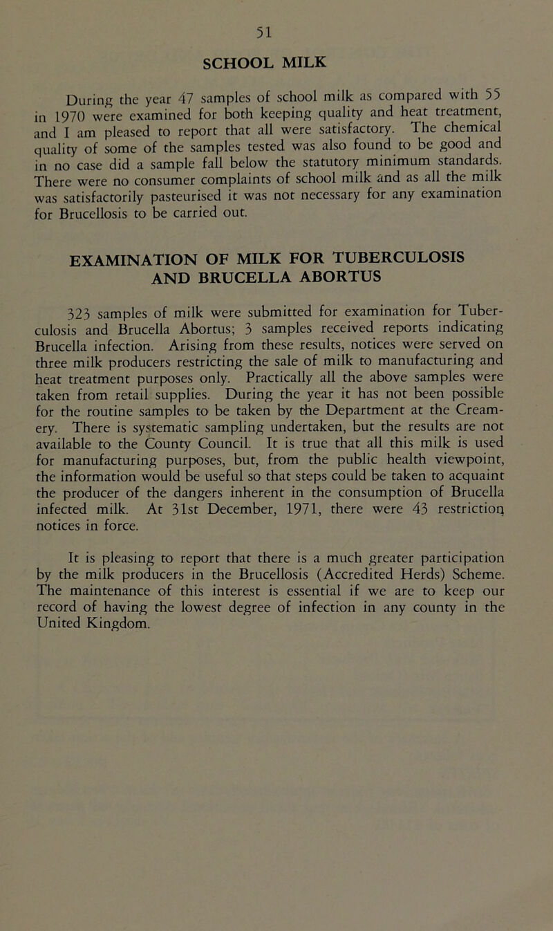 SCHOOL MILK During the year 47 samples of school milk as compared with 55 in 1970 were examined for both keeping quality and heat treatment, and I am pleased to report that all were satisfactory. The chemical quality of some of the samples tested was also found to be good and in no case did a sample fall below the statutory minimum standards. There were no consumer complaints of school milk and as all the milk was satisfactorily pasteurised it was not necessary for any examination for Brucellosis to be carried out. EXAMINATION OF MILK FOR TUBERCULOSIS AND BRUCELLA ABORTUS 323 samples of milk were submitted for examination for Tuber- culosis and Brucella Abortus; 3 samples received reports indicating Brucella infection. Arising from these results, notices were served on three milk producers restricting the sale of milk to manufacturing and heat treatment purposes only. Practically all the above samples were taken from retail supplies. During the year it has not been possible for the routine samples to be taken by the Department at the Cream- ery. There is systematic sampling undertaken, but the results are not available to the County Council. It is true that all this milk is used for manufacturing purposes, but, from the public health viewpoint, the information would be useful so that steps could be taken to acquaint the producer of the dangers inherent in the consumption of Brucella infected milk. At 31st December, 1971, there were 43 restriction notices in force. It is pleasing to report that there is a much greater participation by the milk producers in the Brucellosis (Accredited Herds) Scheme. The maintenance of this interest is essential if we are to keep our record of having the lowest degree of infection in any county in the United Kingdom.