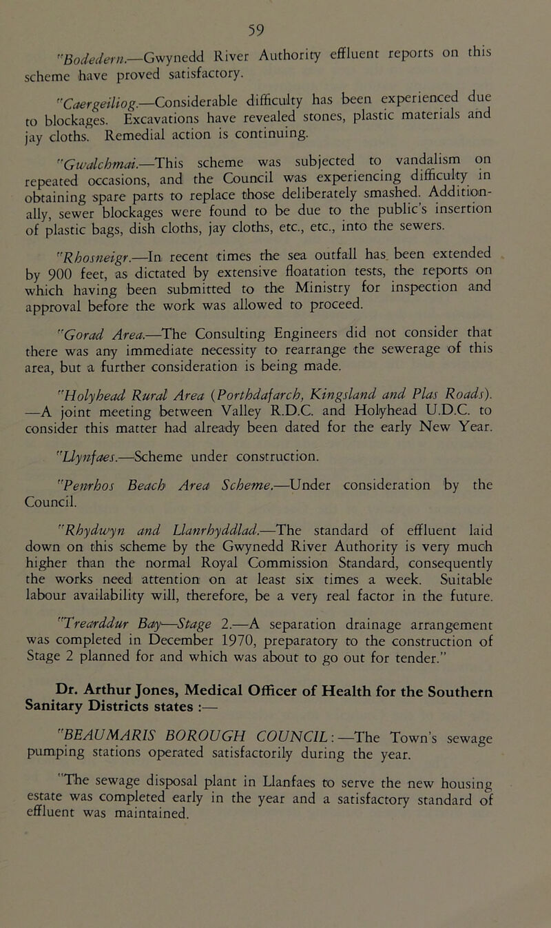 Gwynedd River Authority effluent reports on this scheme have proved satisfactory. Considerable difficulty has been experienced due to blockages. Excavations have revealed stones, plastic materials and jay cloths. Remedial action is continuing. Gwalchmai.—This scheme was subjected to vandalism on repeated occasions, and the Council was experiencing difficulty in obtaining spare parts to replace those deliberately smashed. Addition- ally, sewer blockages were found to be due to the public s insertion of plastic bags, dish cloths, jay cloths, etc, etc., into the sewers. Rhosneigr.—In recent times the sea outfall has. been extended by 900 feet, as dictated by extensive floatation tests, the reports on which having been submitted to the Ministry for inspection and approval before the work was allowed to proceed. Gorad Area.—^The Consulting Engineers did not consider that there was any immediate necessity to rearrange the sewerage of this area, but a further consideration is being made. Holyhead Rural Area {Porthdafarch, Kingsland and Plas Roads). —A joint meeting between Valley R.D.C. and Holyhead U.D.C. to consider this matter had already been dated for the early New Year. Llynfaes.—Scheme under construction. Penrhos Beach Area Scheme.—^Under consideration by the Council. Rhydwyn and Llanrhyddlad.—The standard of effluent laid down on this scheme by the Gwynedd River Authority is very much higher than the normal Royal Commission Standard, consequently the works need attention on at least six times a week. Suitable labour availability will, therefore, be a very real factor in the future. Trearddur Bay—Stage 2.—A separation drainage arrangement was completed in December 1970, preparatory to the construction of Stage 2 planned for and which was about to go out for tender.” Dr. Arthur Jones, Medical Officer of Health for the Southern Sanitary Districts states :— BEAUMARIS BOROUGH COUNCIL:—The Town’s sewage pumping stations operated satisfactorily during the year. The sewage disposal plant in Llanfaes to serve the new housing estate was completed early in the year and a satisfactory standard of effluent was maintained.