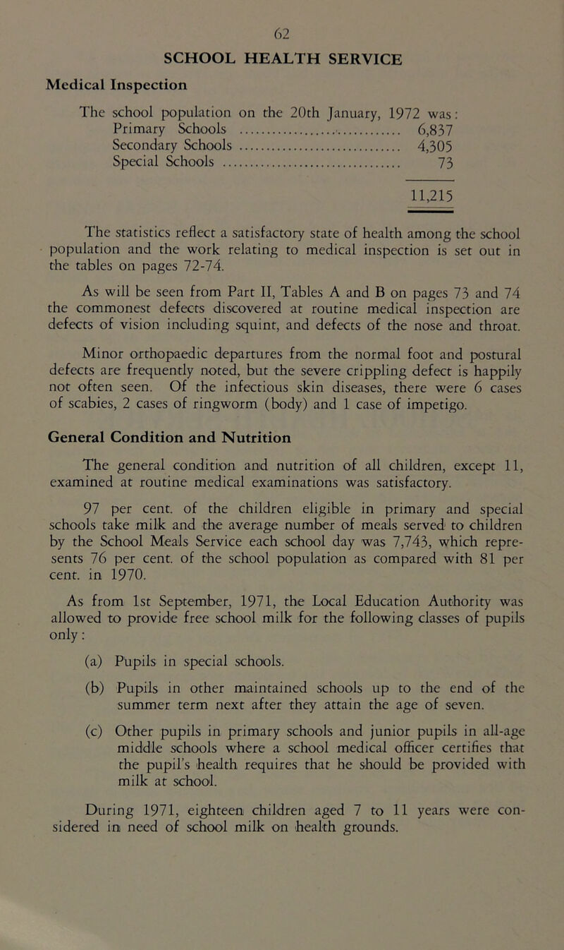 SCHOOL HEALTH SERVICE Medical Inspection The school population on the 20th January, 1972 was: Primary Schools ■ 6,837 Secondary Schools 4,305 Special &hools 73 11,215 The statistics reflect a satisfactory state of health among the school population and the work relating to medical inspection is set out in the tables on pages 72-74. As will be seen from Part II, Tables A and B on pages 73 and 74 the commonest defects discovered at routine medical inspection are defects of vision including squint, and defects of the nose and throat. Minor orthopaedic departures from the normal foot and postural defects are frequently noted, but the severe crippling defect is happily not often seen. Of the infectious skin diseases, there were 6 cases of scabies, 2 cases of ringworm (body) and 1 case of impetigo. General Condition and Nutrition The general condition and nutrition of all children, except 11, examined at routine medical examinations was satisfactory. 97 per cent, of the children eligible in primary and special schools take milk and the average number of meals served to children by the School Meals Service each school day was 7,743, which repre- sents 76 per cent, of the school population as compared with 81 per cent, in 1970. As from 1st September, 1971, the Local Education Authority was allowed to provide free school milk for the following classes of pupils only; (a) Pupils in special schools. (b) Pupils in other maintained schools up to the end of the summer term next after they attain the age of seven. (c) Other pupils in primary schools and junior pupils in all-age middle schools where a school medical officer certifies that the pupil’s health requires that he should be provided with milk at school. During 1971, eighteen children aged 7 to 11 years were con- sidered ini need of school milk on health grounds.