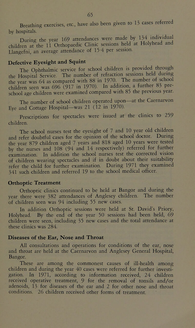 Breathing exercises, etc., have also been given to 13 cases referred by hospitals. During the year 169 attendances were made by 134 individual children at the 11 Orthopaedic Clinic sessions held at Holyhead and Llangefni, an average attendance of 15-4 per session. Defective Eyesight and Squint The Ophthalmic service for school children is provided through the Hospital Service. The number of refraction sessions held during the year was 64 as compared with 88 in 1970. The number of school children seen was 696 (917 in 1970). In addition, a further 83 pre- school age children were examined compared with 85 the previous year. The number of school children operated upon—at the Caernarvon Eye and Cottage Hospital—was 21 (12 in 1970). Prescriptions for spectacles were issued at the clinics to 259 children. The school nurses test the eyesight of 7 and 10 year old children and refer doubtful cases for the opinion of the school doctor. During the year 879 children aged 7 years and 818 aged 10 years were tested by the nurses and 108 (94 and 14 respectively) referred for further examination. In addition the school nurses test the corrected vision of children wearing spectacles and if in doubt about their suitability refer the child for further examination. During 1971 they examined 341 such children and referred 19 to the school medical officer. Orthoptic Treatment Orthoptic clinics continued to be held at Bangor and during the year there were 382 attendances of Anglesey children. The number of children seen was 94 including 55 new cases. In addition Orthoptic sessions were held at St. David’s Priory, Holyhead. By the end of the year 50 sessions had been held, 69 children were seen, including 35 new cases and the total attendance at these clinics was 284. Diseases of the Ear, Nose and Throat All consultations and operations for conditions of the ear, nose and throat are held at the Caernarvon and Anglesey General Hospital, Bangor. These are among the commonest causes of ill-health among children and during the year 40 cases were referred for further investi- gation. In 1971, according to information received, 24 children received operative treatment, 9 for the removal of tonsils and/or adenoids, 13 for diseases of the ear and 2 for other nose and throat conditions. 26 children received other forms of treatment.